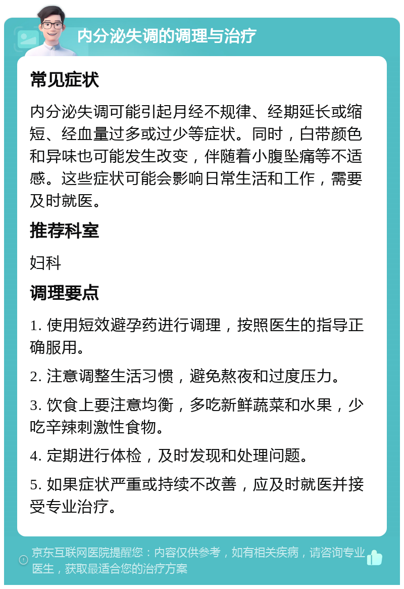 内分泌失调的调理与治疗 常见症状 内分泌失调可能引起月经不规律、经期延长或缩短、经血量过多或过少等症状。同时，白带颜色和异味也可能发生改变，伴随着小腹坠痛等不适感。这些症状可能会影响日常生活和工作，需要及时就医。 推荐科室 妇科 调理要点 1. 使用短效避孕药进行调理，按照医生的指导正确服用。 2. 注意调整生活习惯，避免熬夜和过度压力。 3. 饮食上要注意均衡，多吃新鲜蔬菜和水果，少吃辛辣刺激性食物。 4. 定期进行体检，及时发现和处理问题。 5. 如果症状严重或持续不改善，应及时就医并接受专业治疗。