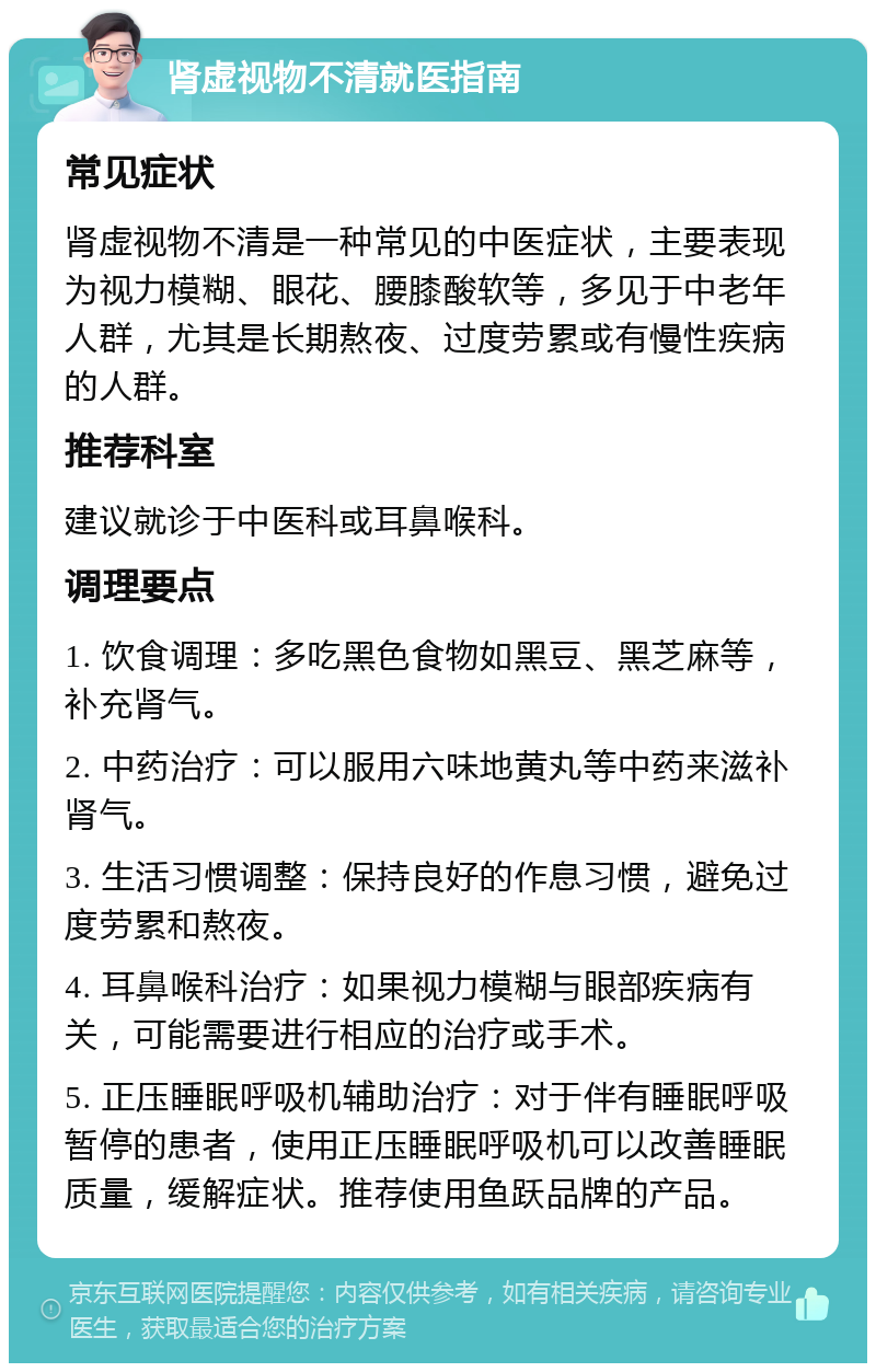 肾虚视物不清就医指南 常见症状 肾虚视物不清是一种常见的中医症状，主要表现为视力模糊、眼花、腰膝酸软等，多见于中老年人群，尤其是长期熬夜、过度劳累或有慢性疾病的人群。 推荐科室 建议就诊于中医科或耳鼻喉科。 调理要点 1. 饮食调理：多吃黑色食物如黑豆、黑芝麻等，补充肾气。 2. 中药治疗：可以服用六味地黄丸等中药来滋补肾气。 3. 生活习惯调整：保持良好的作息习惯，避免过度劳累和熬夜。 4. 耳鼻喉科治疗：如果视力模糊与眼部疾病有关，可能需要进行相应的治疗或手术。 5. 正压睡眠呼吸机辅助治疗：对于伴有睡眠呼吸暂停的患者，使用正压睡眠呼吸机可以改善睡眠质量，缓解症状。推荐使用鱼跃品牌的产品。