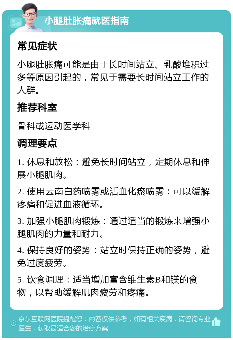 小腿肚胀痛就医指南 常见症状 小腿肚胀痛可能是由于长时间站立、乳酸堆积过多等原因引起的，常见于需要长时间站立工作的人群。 推荐科室 骨科或运动医学科 调理要点 1. 休息和放松：避免长时间站立，定期休息和伸展小腿肌肉。 2. 使用云南白药喷雾或活血化瘀喷雾：可以缓解疼痛和促进血液循环。 3. 加强小腿肌肉锻炼：通过适当的锻炼来增强小腿肌肉的力量和耐力。 4. 保持良好的姿势：站立时保持正确的姿势，避免过度疲劳。 5. 饮食调理：适当增加富含维生素B和镁的食物，以帮助缓解肌肉疲劳和疼痛。