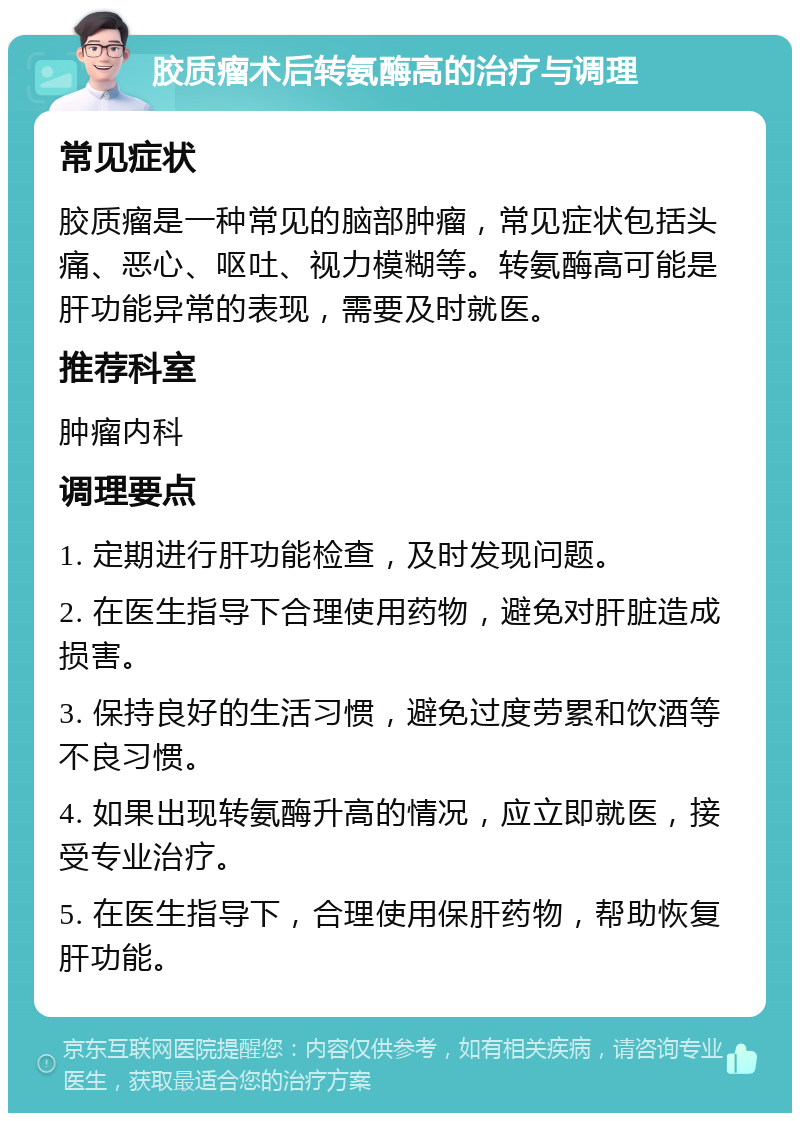 胶质瘤术后转氨酶高的治疗与调理 常见症状 胶质瘤是一种常见的脑部肿瘤，常见症状包括头痛、恶心、呕吐、视力模糊等。转氨酶高可能是肝功能异常的表现，需要及时就医。 推荐科室 肿瘤内科 调理要点 1. 定期进行肝功能检查，及时发现问题。 2. 在医生指导下合理使用药物，避免对肝脏造成损害。 3. 保持良好的生活习惯，避免过度劳累和饮酒等不良习惯。 4. 如果出现转氨酶升高的情况，应立即就医，接受专业治疗。 5. 在医生指导下，合理使用保肝药物，帮助恢复肝功能。