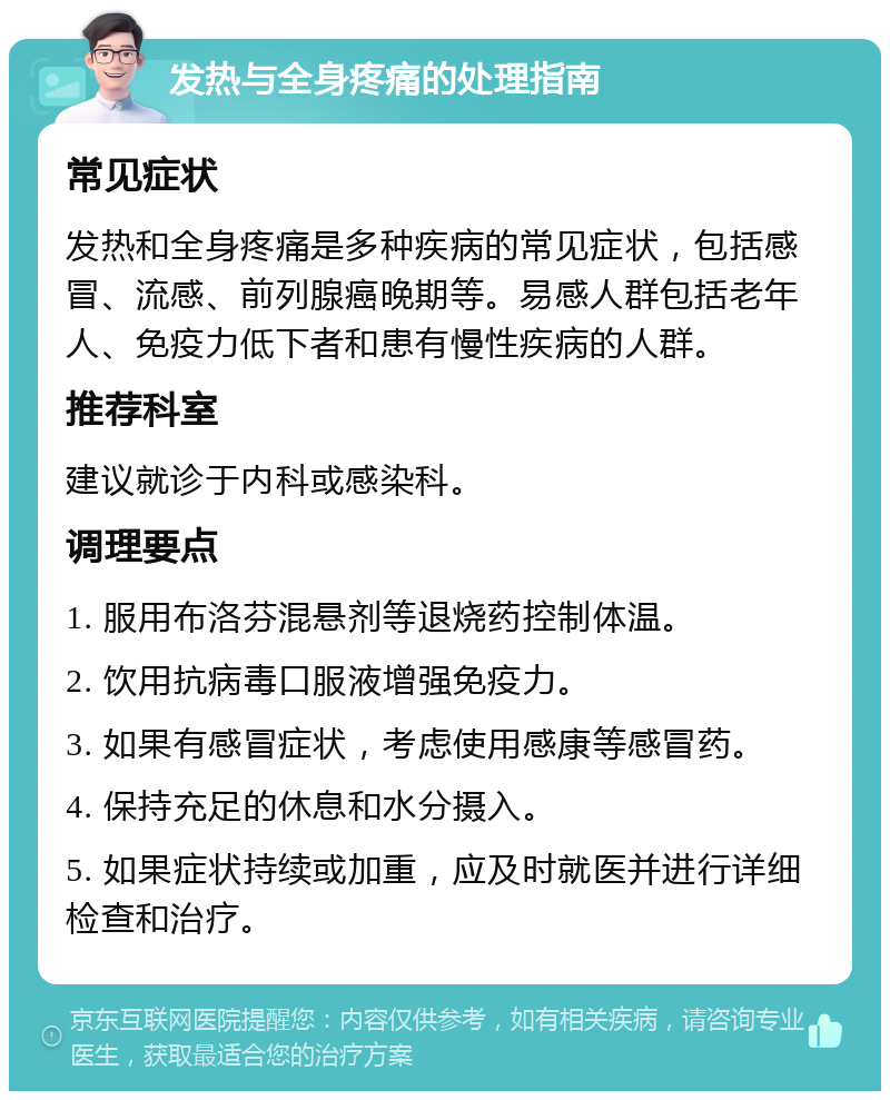 发热与全身疼痛的处理指南 常见症状 发热和全身疼痛是多种疾病的常见症状，包括感冒、流感、前列腺癌晚期等。易感人群包括老年人、免疫力低下者和患有慢性疾病的人群。 推荐科室 建议就诊于内科或感染科。 调理要点 1. 服用布洛芬混悬剂等退烧药控制体温。 2. 饮用抗病毒口服液增强免疫力。 3. 如果有感冒症状，考虑使用感康等感冒药。 4. 保持充足的休息和水分摄入。 5. 如果症状持续或加重，应及时就医并进行详细检查和治疗。