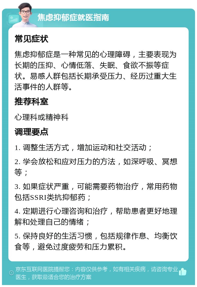 焦虑抑郁症就医指南 常见症状 焦虑抑郁症是一种常见的心理障碍，主要表现为长期的压抑、心情低落、失眠、食欲不振等症状。易感人群包括长期承受压力、经历过重大生活事件的人群等。 推荐科室 心理科或精神科 调理要点 1. 调整生活方式，增加运动和社交活动； 2. 学会放松和应对压力的方法，如深呼吸、冥想等； 3. 如果症状严重，可能需要药物治疗，常用药物包括SSRI类抗抑郁药； 4. 定期进行心理咨询和治疗，帮助患者更好地理解和处理自己的情绪； 5. 保持良好的生活习惯，包括规律作息、均衡饮食等，避免过度疲劳和压力累积。