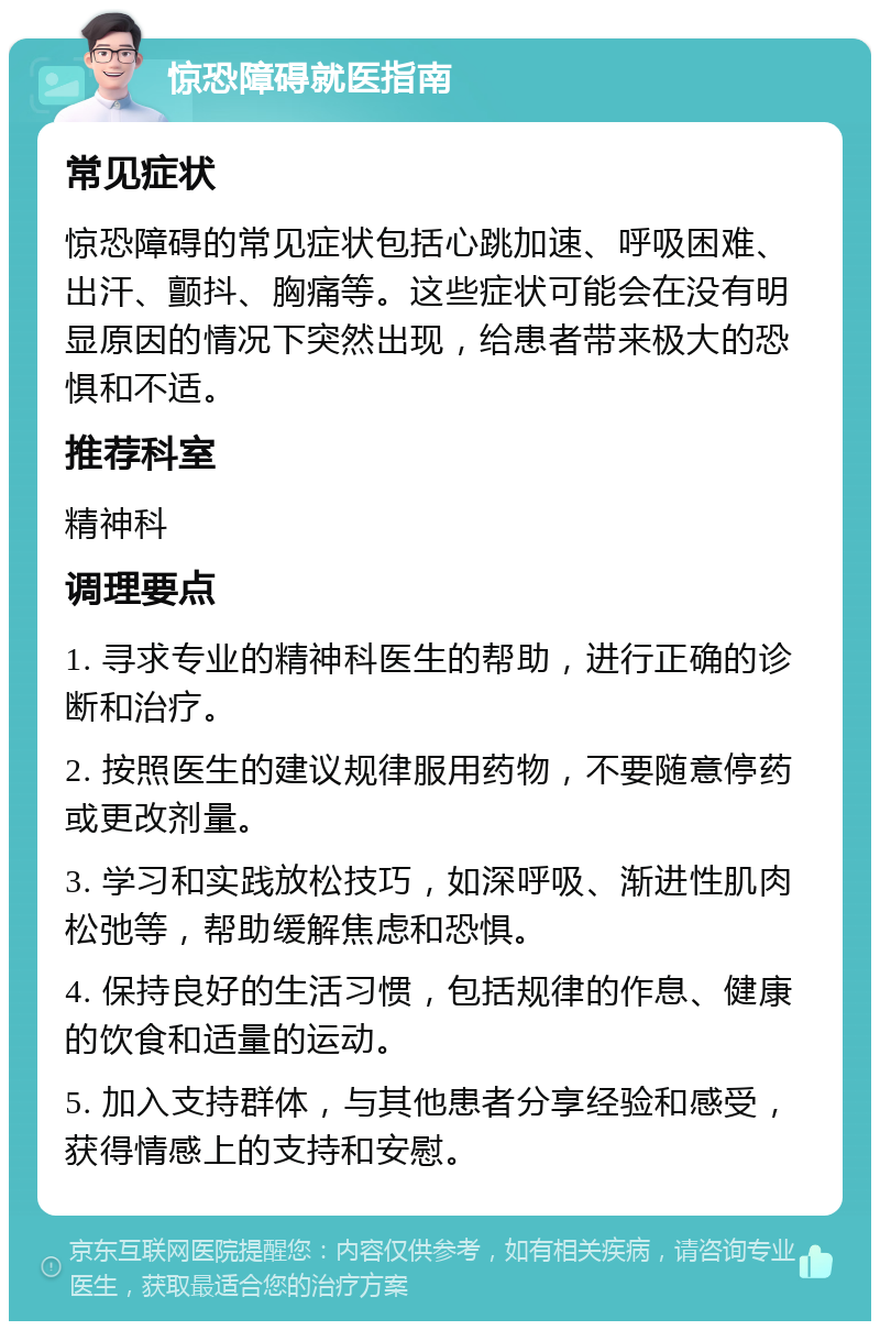 惊恐障碍就医指南 常见症状 惊恐障碍的常见症状包括心跳加速、呼吸困难、出汗、颤抖、胸痛等。这些症状可能会在没有明显原因的情况下突然出现，给患者带来极大的恐惧和不适。 推荐科室 精神科 调理要点 1. 寻求专业的精神科医生的帮助，进行正确的诊断和治疗。 2. 按照医生的建议规律服用药物，不要随意停药或更改剂量。 3. 学习和实践放松技巧，如深呼吸、渐进性肌肉松弛等，帮助缓解焦虑和恐惧。 4. 保持良好的生活习惯，包括规律的作息、健康的饮食和适量的运动。 5. 加入支持群体，与其他患者分享经验和感受，获得情感上的支持和安慰。