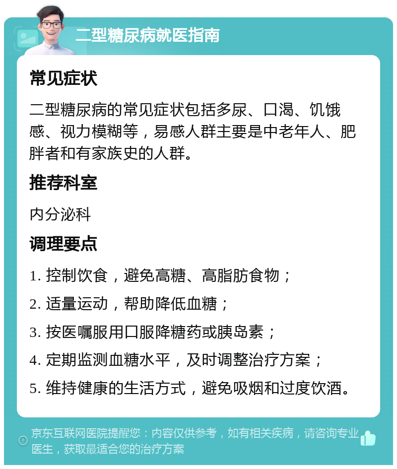 二型糖尿病就医指南 常见症状 二型糖尿病的常见症状包括多尿、口渴、饥饿感、视力模糊等，易感人群主要是中老年人、肥胖者和有家族史的人群。 推荐科室 内分泌科 调理要点 1. 控制饮食，避免高糖、高脂肪食物； 2. 适量运动，帮助降低血糖； 3. 按医嘱服用口服降糖药或胰岛素； 4. 定期监测血糖水平，及时调整治疗方案； 5. 维持健康的生活方式，避免吸烟和过度饮酒。