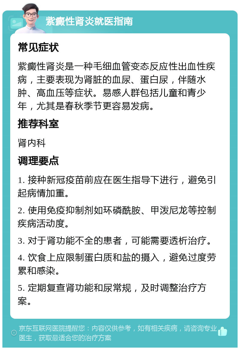 紫癜性肾炎就医指南 常见症状 紫癜性肾炎是一种毛细血管变态反应性出血性疾病，主要表现为肾脏的血尿、蛋白尿，伴随水肿、高血压等症状。易感人群包括儿童和青少年，尤其是春秋季节更容易发病。 推荐科室 肾内科 调理要点 1. 接种新冠疫苗前应在医生指导下进行，避免引起病情加重。 2. 使用免疫抑制剂如环磷酰胺、甲泼尼龙等控制疾病活动度。 3. 对于肾功能不全的患者，可能需要透析治疗。 4. 饮食上应限制蛋白质和盐的摄入，避免过度劳累和感染。 5. 定期复查肾功能和尿常规，及时调整治疗方案。