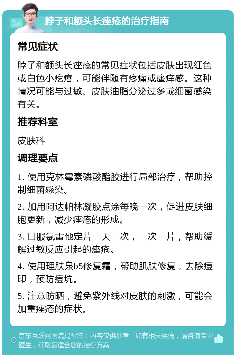 脖子和额头长痤疮的治疗指南 常见症状 脖子和额头长痤疮的常见症状包括皮肤出现红色或白色小疙瘩，可能伴随有疼痛或瘙痒感。这种情况可能与过敏、皮肤油脂分泌过多或细菌感染有关。 推荐科室 皮肤科 调理要点 1. 使用克林霉素磷酸酯胶进行局部治疗，帮助控制细菌感染。 2. 加用阿达帕林凝胶点涂每晚一次，促进皮肤细胞更新，减少痤疮的形成。 3. 口服氯雷他定片一天一次，一次一片，帮助缓解过敏反应引起的痤疮。 4. 使用理肤泉b5修复霜，帮助肌肤修复，去除痘印，预防痘坑。 5. 注意防晒，避免紫外线对皮肤的刺激，可能会加重痤疮的症状。