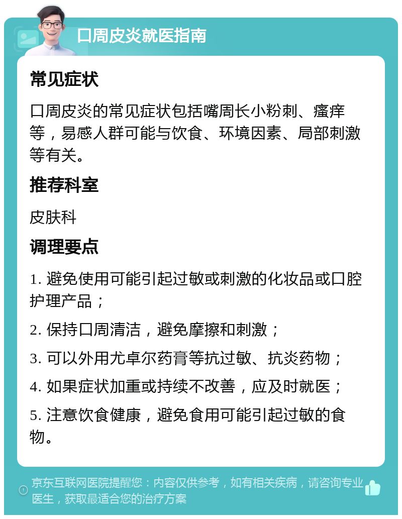 口周皮炎就医指南 常见症状 口周皮炎的常见症状包括嘴周长小粉刺、瘙痒等，易感人群可能与饮食、环境因素、局部刺激等有关。 推荐科室 皮肤科 调理要点 1. 避免使用可能引起过敏或刺激的化妆品或口腔护理产品； 2. 保持口周清洁，避免摩擦和刺激； 3. 可以外用尤卓尔药膏等抗过敏、抗炎药物； 4. 如果症状加重或持续不改善，应及时就医； 5. 注意饮食健康，避免食用可能引起过敏的食物。