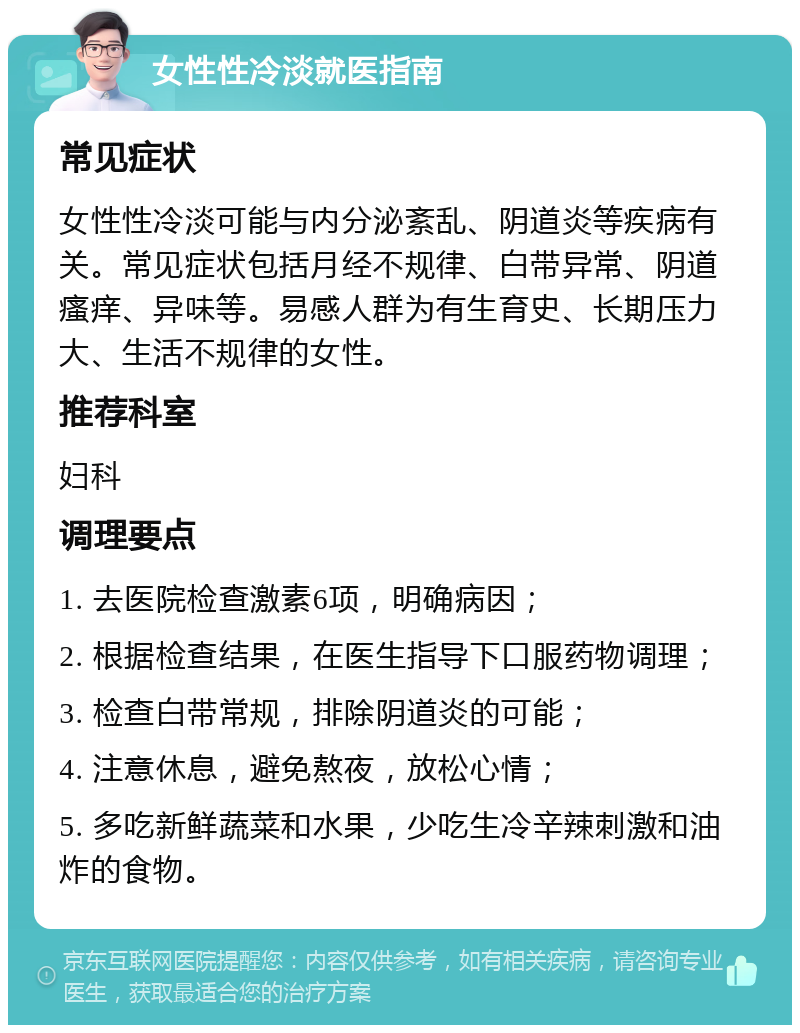 女性性冷淡就医指南 常见症状 女性性冷淡可能与内分泌紊乱、阴道炎等疾病有关。常见症状包括月经不规律、白带异常、阴道瘙痒、异味等。易感人群为有生育史、长期压力大、生活不规律的女性。 推荐科室 妇科 调理要点 1. 去医院检查激素6项，明确病因； 2. 根据检查结果，在医生指导下口服药物调理； 3. 检查白带常规，排除阴道炎的可能； 4. 注意休息，避免熬夜，放松心情； 5. 多吃新鲜蔬菜和水果，少吃生冷辛辣刺激和油炸的食物。