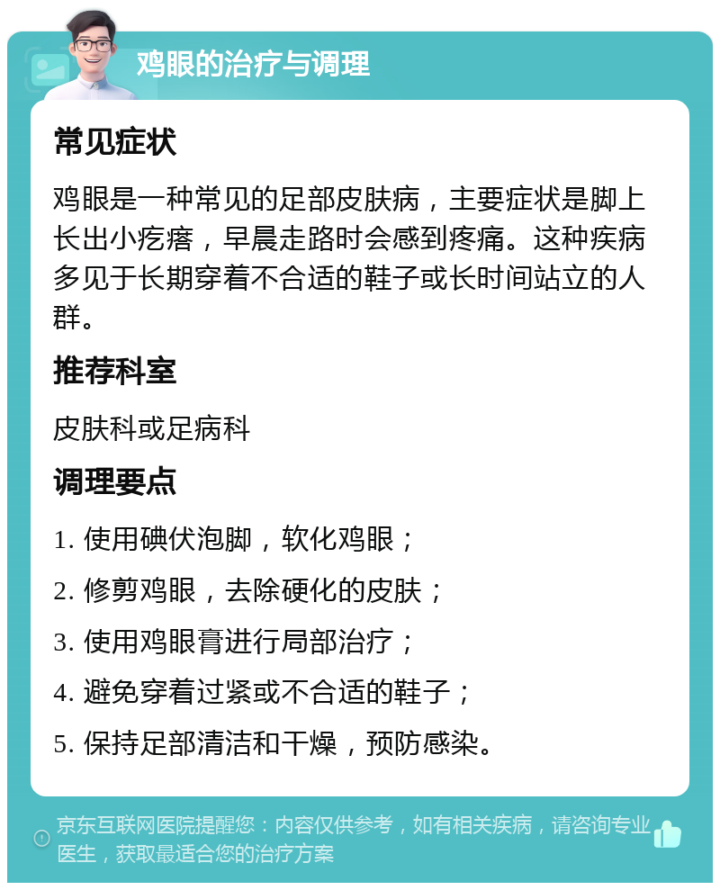 鸡眼的治疗与调理 常见症状 鸡眼是一种常见的足部皮肤病，主要症状是脚上长出小疙瘩，早晨走路时会感到疼痛。这种疾病多见于长期穿着不合适的鞋子或长时间站立的人群。 推荐科室 皮肤科或足病科 调理要点 1. 使用碘伏泡脚，软化鸡眼； 2. 修剪鸡眼，去除硬化的皮肤； 3. 使用鸡眼膏进行局部治疗； 4. 避免穿着过紧或不合适的鞋子； 5. 保持足部清洁和干燥，预防感染。