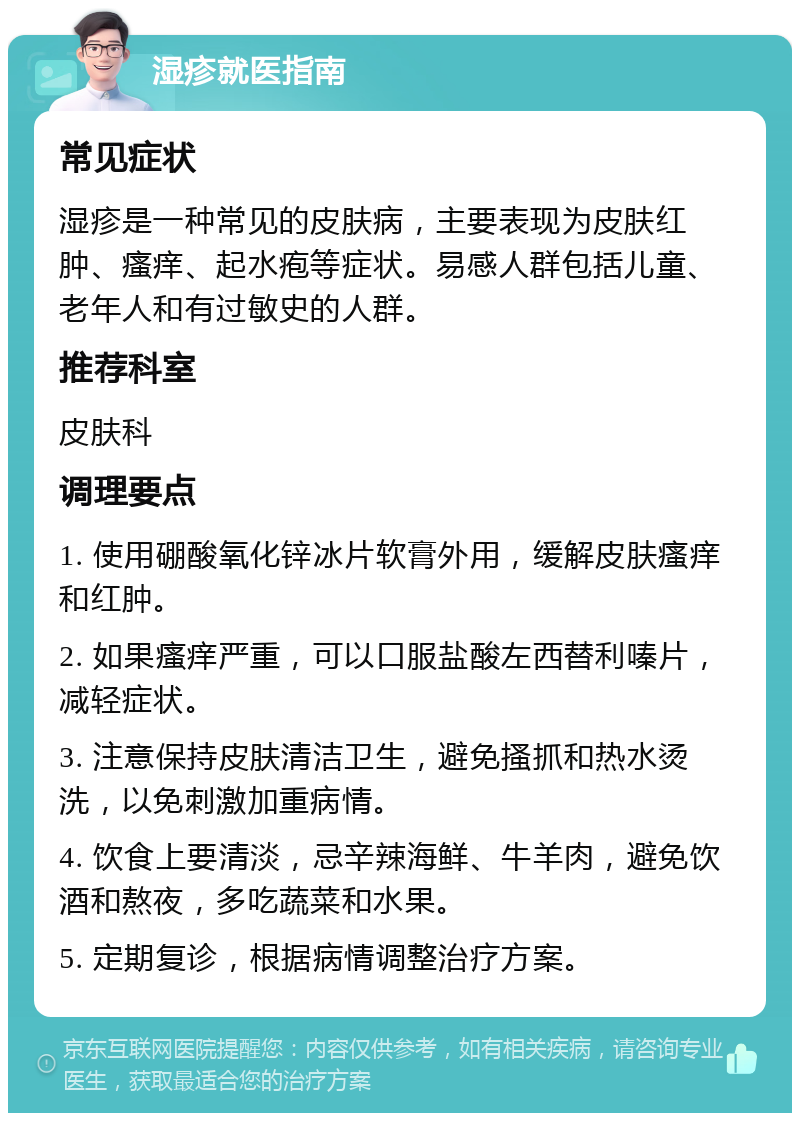 湿疹就医指南 常见症状 湿疹是一种常见的皮肤病，主要表现为皮肤红肿、瘙痒、起水疱等症状。易感人群包括儿童、老年人和有过敏史的人群。 推荐科室 皮肤科 调理要点 1. 使用硼酸氧化锌冰片软膏外用，缓解皮肤瘙痒和红肿。 2. 如果瘙痒严重，可以口服盐酸左西替利嗪片，减轻症状。 3. 注意保持皮肤清洁卫生，避免搔抓和热水烫洗，以免刺激加重病情。 4. 饮食上要清淡，忌辛辣海鲜、牛羊肉，避免饮酒和熬夜，多吃蔬菜和水果。 5. 定期复诊，根据病情调整治疗方案。