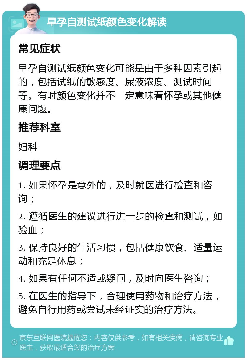 早孕自测试纸颜色变化解读 常见症状 早孕自测试纸颜色变化可能是由于多种因素引起的，包括试纸的敏感度、尿液浓度、测试时间等。有时颜色变化并不一定意味着怀孕或其他健康问题。 推荐科室 妇科 调理要点 1. 如果怀孕是意外的，及时就医进行检查和咨询； 2. 遵循医生的建议进行进一步的检查和测试，如验血； 3. 保持良好的生活习惯，包括健康饮食、适量运动和充足休息； 4. 如果有任何不适或疑问，及时向医生咨询； 5. 在医生的指导下，合理使用药物和治疗方法，避免自行用药或尝试未经证实的治疗方法。