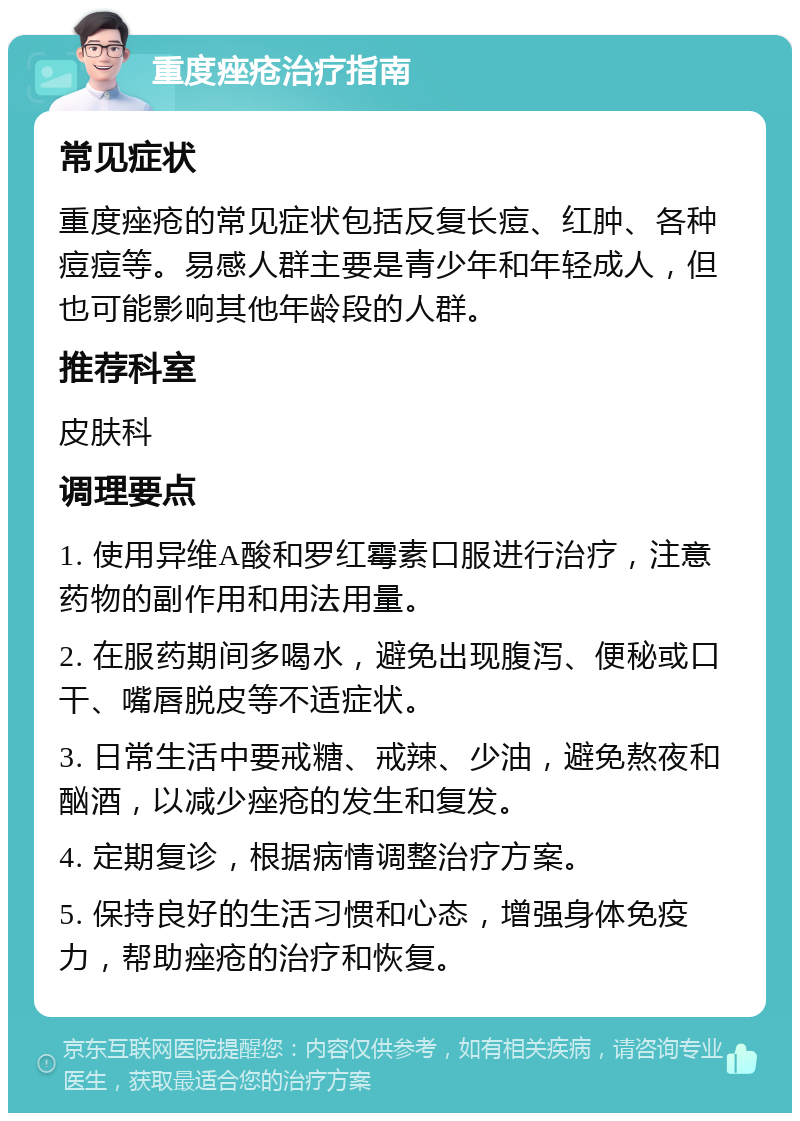 重度痤疮治疗指南 常见症状 重度痤疮的常见症状包括反复长痘、红肿、各种痘痘等。易感人群主要是青少年和年轻成人，但也可能影响其他年龄段的人群。 推荐科室 皮肤科 调理要点 1. 使用异维A酸和罗红霉素口服进行治疗，注意药物的副作用和用法用量。 2. 在服药期间多喝水，避免出现腹泻、便秘或口干、嘴唇脱皮等不适症状。 3. 日常生活中要戒糖、戒辣、少油，避免熬夜和酗酒，以减少痤疮的发生和复发。 4. 定期复诊，根据病情调整治疗方案。 5. 保持良好的生活习惯和心态，增强身体免疫力，帮助痤疮的治疗和恢复。