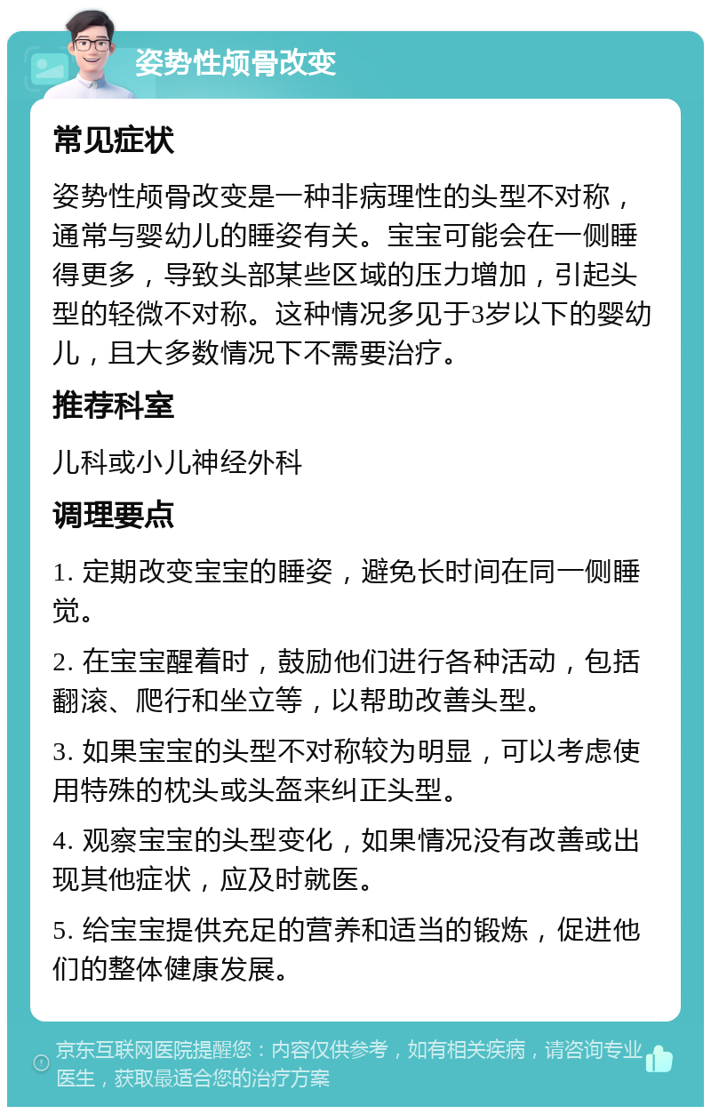 姿势性颅骨改变 常见症状 姿势性颅骨改变是一种非病理性的头型不对称，通常与婴幼儿的睡姿有关。宝宝可能会在一侧睡得更多，导致头部某些区域的压力增加，引起头型的轻微不对称。这种情况多见于3岁以下的婴幼儿，且大多数情况下不需要治疗。 推荐科室 儿科或小儿神经外科 调理要点 1. 定期改变宝宝的睡姿，避免长时间在同一侧睡觉。 2. 在宝宝醒着时，鼓励他们进行各种活动，包括翻滚、爬行和坐立等，以帮助改善头型。 3. 如果宝宝的头型不对称较为明显，可以考虑使用特殊的枕头或头盔来纠正头型。 4. 观察宝宝的头型变化，如果情况没有改善或出现其他症状，应及时就医。 5. 给宝宝提供充足的营养和适当的锻炼，促进他们的整体健康发展。