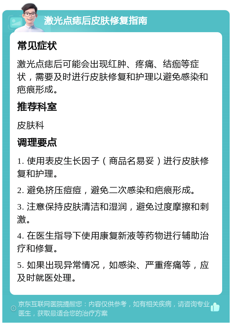 激光点痣后皮肤修复指南 常见症状 激光点痣后可能会出现红肿、疼痛、结痂等症状，需要及时进行皮肤修复和护理以避免感染和疤痕形成。 推荐科室 皮肤科 调理要点 1. 使用表皮生长因子（商品名易妥）进行皮肤修复和护理。 2. 避免挤压痘痘，避免二次感染和疤痕形成。 3. 注意保持皮肤清洁和湿润，避免过度摩擦和刺激。 4. 在医生指导下使用康复新液等药物进行辅助治疗和修复。 5. 如果出现异常情况，如感染、严重疼痛等，应及时就医处理。