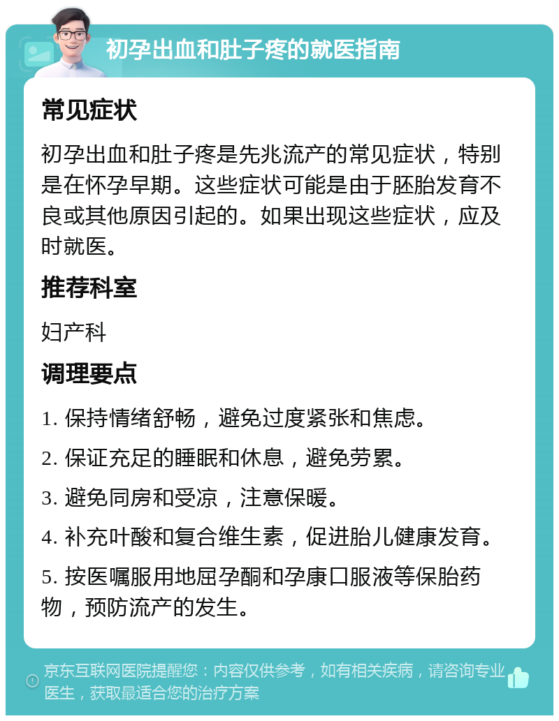 初孕出血和肚子疼的就医指南 常见症状 初孕出血和肚子疼是先兆流产的常见症状，特别是在怀孕早期。这些症状可能是由于胚胎发育不良或其他原因引起的。如果出现这些症状，应及时就医。 推荐科室 妇产科 调理要点 1. 保持情绪舒畅，避免过度紧张和焦虑。 2. 保证充足的睡眠和休息，避免劳累。 3. 避免同房和受凉，注意保暖。 4. 补充叶酸和复合维生素，促进胎儿健康发育。 5. 按医嘱服用地屈孕酮和孕康口服液等保胎药物，预防流产的发生。