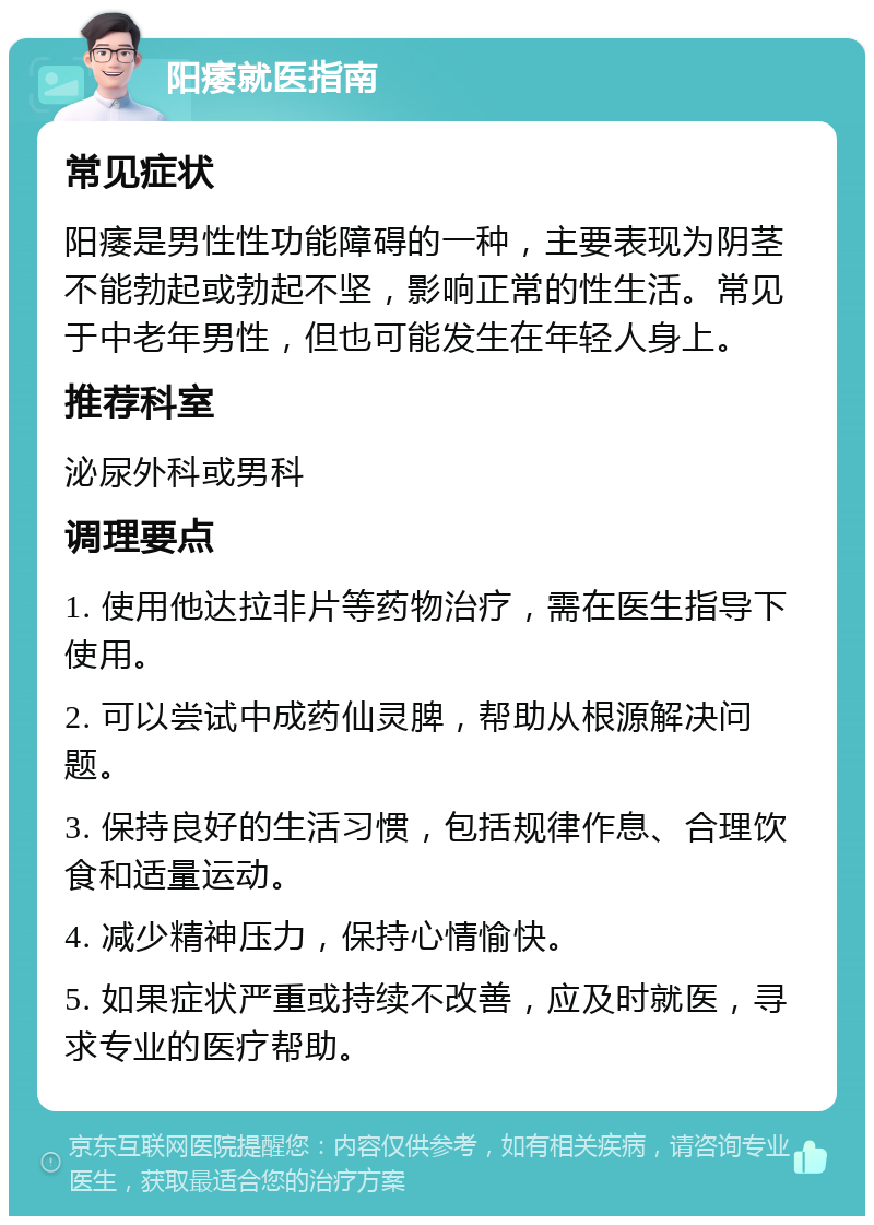 阳痿就医指南 常见症状 阳痿是男性性功能障碍的一种，主要表现为阴茎不能勃起或勃起不坚，影响正常的性生活。常见于中老年男性，但也可能发生在年轻人身上。 推荐科室 泌尿外科或男科 调理要点 1. 使用他达拉非片等药物治疗，需在医生指导下使用。 2. 可以尝试中成药仙灵脾，帮助从根源解决问题。 3. 保持良好的生活习惯，包括规律作息、合理饮食和适量运动。 4. 减少精神压力，保持心情愉快。 5. 如果症状严重或持续不改善，应及时就医，寻求专业的医疗帮助。