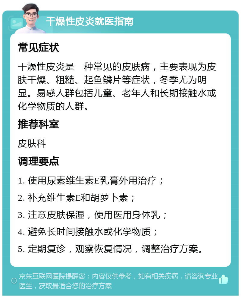 干燥性皮炎就医指南 常见症状 干燥性皮炎是一种常见的皮肤病，主要表现为皮肤干燥、粗糙、起鱼鳞片等症状，冬季尤为明显。易感人群包括儿童、老年人和长期接触水或化学物质的人群。 推荐科室 皮肤科 调理要点 1. 使用尿素维生素E乳膏外用治疗； 2. 补充维生素E和胡萝卜素； 3. 注意皮肤保湿，使用医用身体乳； 4. 避免长时间接触水或化学物质； 5. 定期复诊，观察恢复情况，调整治疗方案。