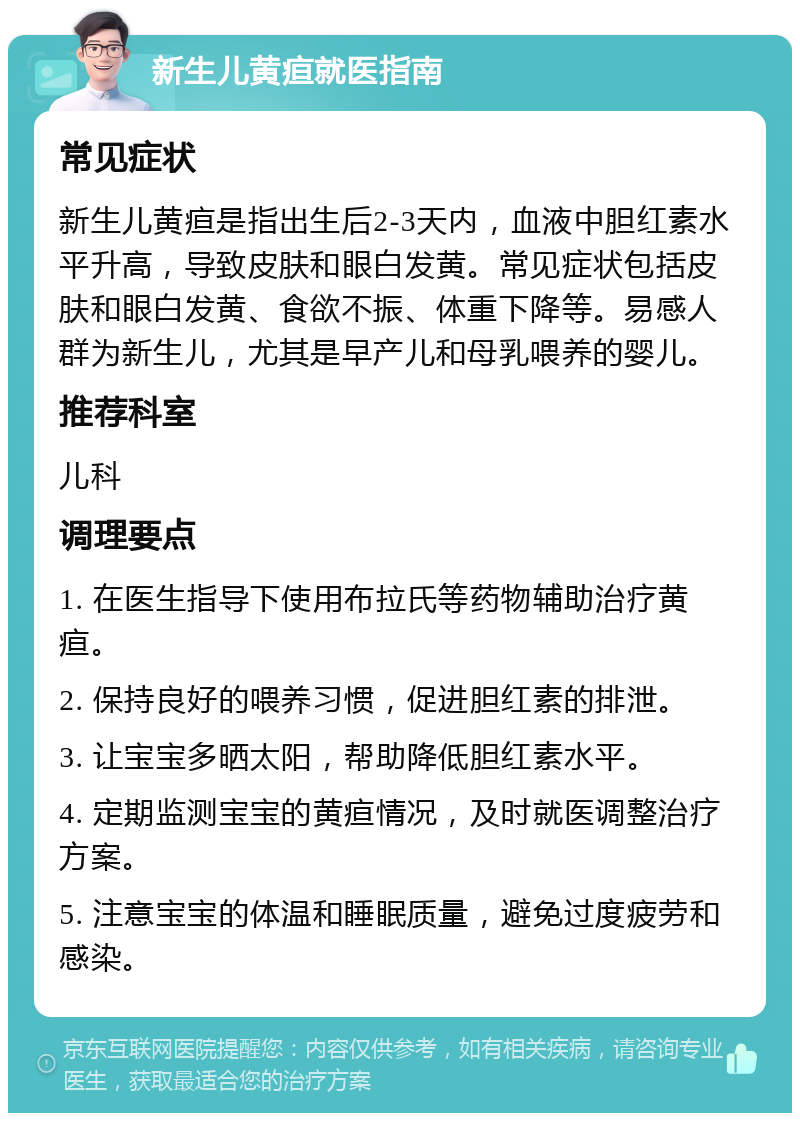 新生儿黄疸就医指南 常见症状 新生儿黄疸是指出生后2-3天内，血液中胆红素水平升高，导致皮肤和眼白发黄。常见症状包括皮肤和眼白发黄、食欲不振、体重下降等。易感人群为新生儿，尤其是早产儿和母乳喂养的婴儿。 推荐科室 儿科 调理要点 1. 在医生指导下使用布拉氏等药物辅助治疗黄疸。 2. 保持良好的喂养习惯，促进胆红素的排泄。 3. 让宝宝多晒太阳，帮助降低胆红素水平。 4. 定期监测宝宝的黄疸情况，及时就医调整治疗方案。 5. 注意宝宝的体温和睡眠质量，避免过度疲劳和感染。