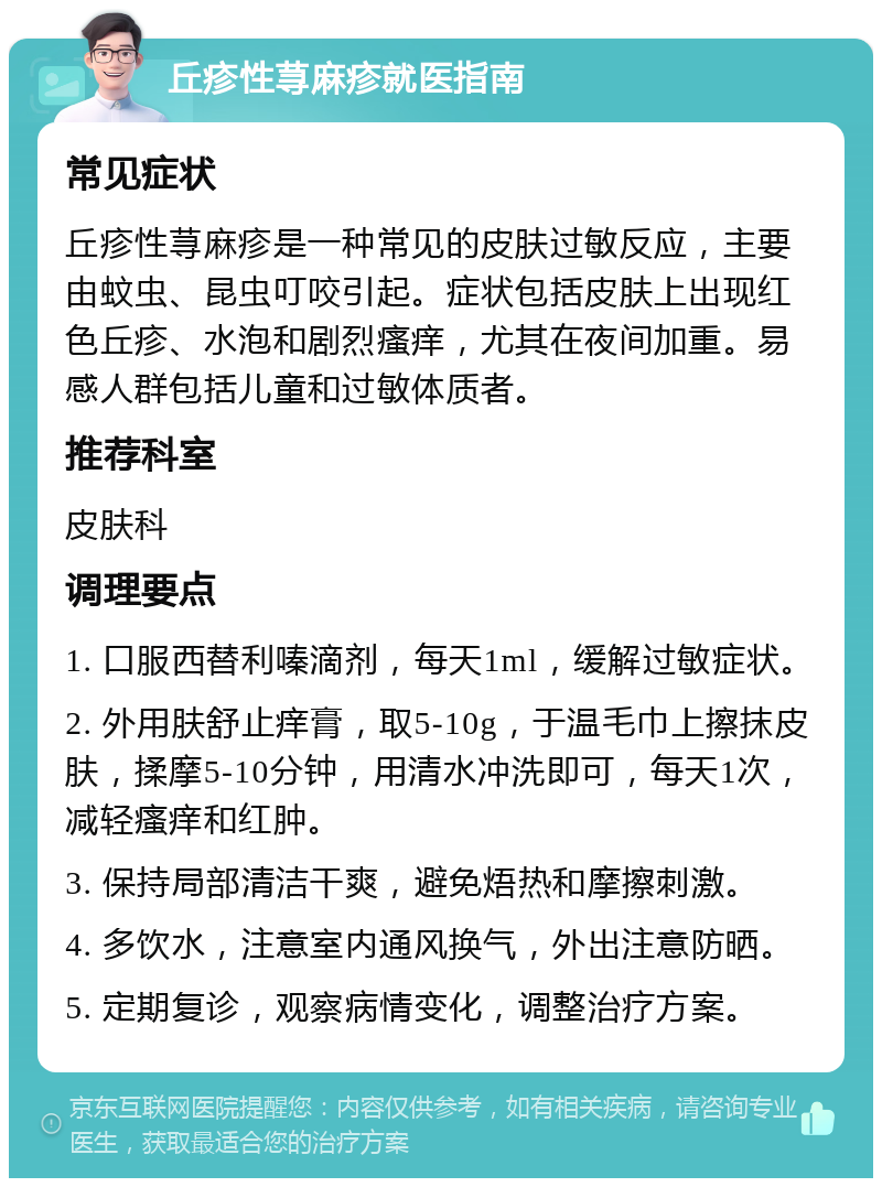 丘疹性荨麻疹就医指南 常见症状 丘疹性荨麻疹是一种常见的皮肤过敏反应，主要由蚊虫、昆虫叮咬引起。症状包括皮肤上出现红色丘疹、水泡和剧烈瘙痒，尤其在夜间加重。易感人群包括儿童和过敏体质者。 推荐科室 皮肤科 调理要点 1. 口服西替利嗪滴剂，每天1ml，缓解过敏症状。 2. 外用肤舒止痒膏，取5-10g，于温毛巾上擦抹皮肤，揉摩5-10分钟，用清水冲洗即可，每天1次，减轻瘙痒和红肿。 3. 保持局部清洁干爽，避免焐热和摩擦刺激。 4. 多饮水，注意室内通风换气，外出注意防晒。 5. 定期复诊，观察病情变化，调整治疗方案。