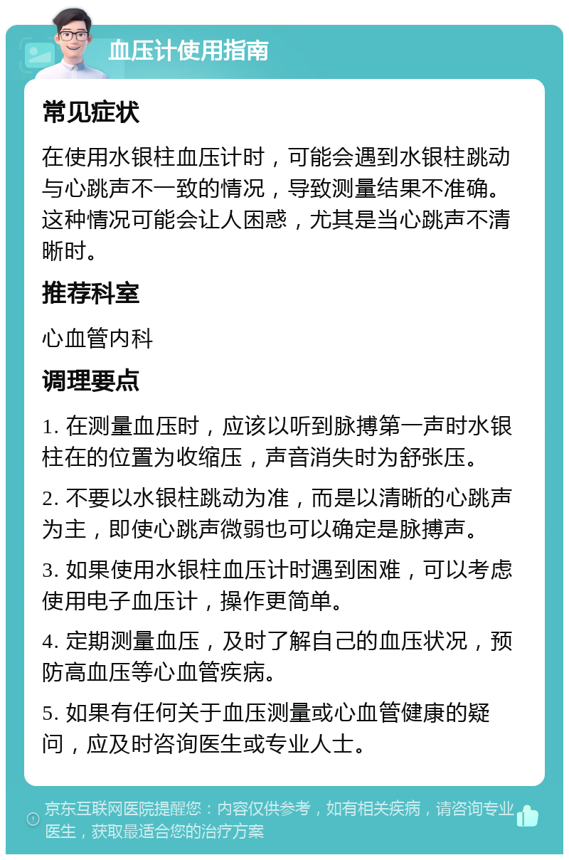 血压计使用指南 常见症状 在使用水银柱血压计时，可能会遇到水银柱跳动与心跳声不一致的情况，导致测量结果不准确。这种情况可能会让人困惑，尤其是当心跳声不清晰时。 推荐科室 心血管内科 调理要点 1. 在测量血压时，应该以听到脉搏第一声时水银柱在的位置为收缩压，声音消失时为舒张压。 2. 不要以水银柱跳动为准，而是以清晰的心跳声为主，即使心跳声微弱也可以确定是脉搏声。 3. 如果使用水银柱血压计时遇到困难，可以考虑使用电子血压计，操作更简单。 4. 定期测量血压，及时了解自己的血压状况，预防高血压等心血管疾病。 5. 如果有任何关于血压测量或心血管健康的疑问，应及时咨询医生或专业人士。