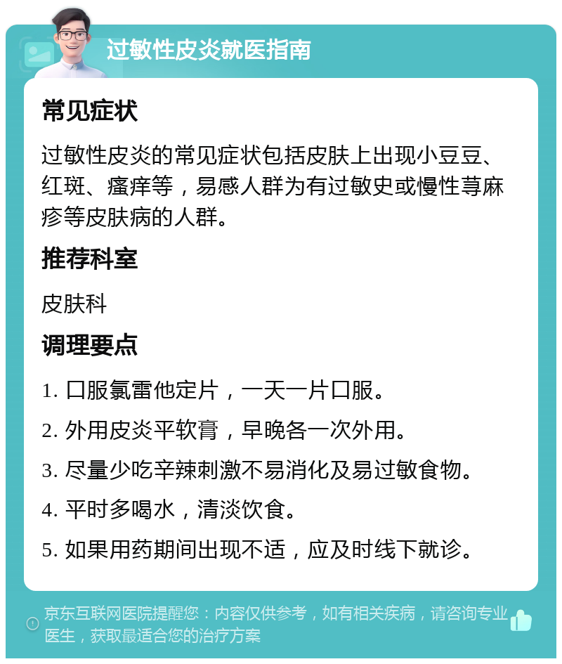 过敏性皮炎就医指南 常见症状 过敏性皮炎的常见症状包括皮肤上出现小豆豆、红斑、瘙痒等，易感人群为有过敏史或慢性荨麻疹等皮肤病的人群。 推荐科室 皮肤科 调理要点 1. 口服氯雷他定片，一天一片口服。 2. 外用皮炎平软膏，早晚各一次外用。 3. 尽量少吃辛辣刺激不易消化及易过敏食物。 4. 平时多喝水，清淡饮食。 5. 如果用药期间出现不适，应及时线下就诊。