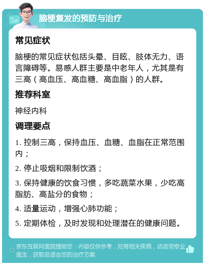 脑梗复发的预防与治疗 常见症状 脑梗的常见症状包括头晕、目眩、肢体无力、语言障碍等。易感人群主要是中老年人，尤其是有三高（高血压、高血糖、高血脂）的人群。 推荐科室 神经内科 调理要点 1. 控制三高，保持血压、血糖、血脂在正常范围内； 2. 停止吸烟和限制饮酒； 3. 保持健康的饮食习惯，多吃蔬菜水果，少吃高脂肪、高盐分的食物； 4. 适量运动，增强心肺功能； 5. 定期体检，及时发现和处理潜在的健康问题。