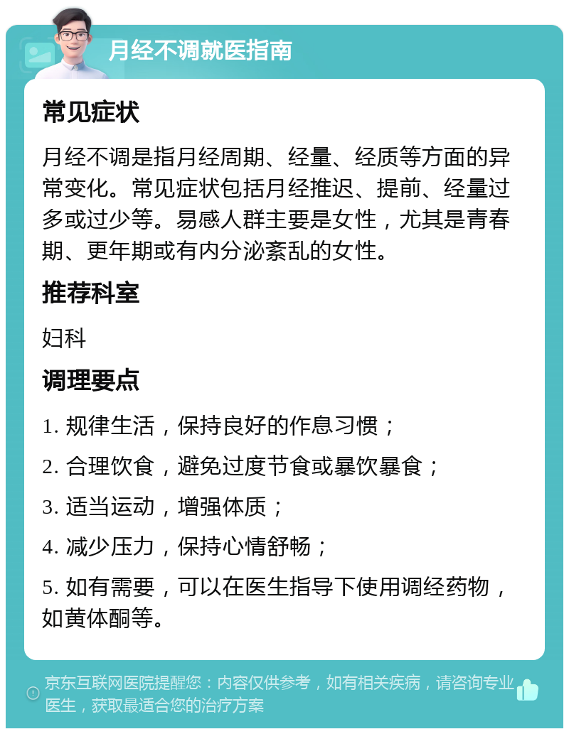 月经不调就医指南 常见症状 月经不调是指月经周期、经量、经质等方面的异常变化。常见症状包括月经推迟、提前、经量过多或过少等。易感人群主要是女性，尤其是青春期、更年期或有内分泌紊乱的女性。 推荐科室 妇科 调理要点 1. 规律生活，保持良好的作息习惯； 2. 合理饮食，避免过度节食或暴饮暴食； 3. 适当运动，增强体质； 4. 减少压力，保持心情舒畅； 5. 如有需要，可以在医生指导下使用调经药物，如黄体酮等。