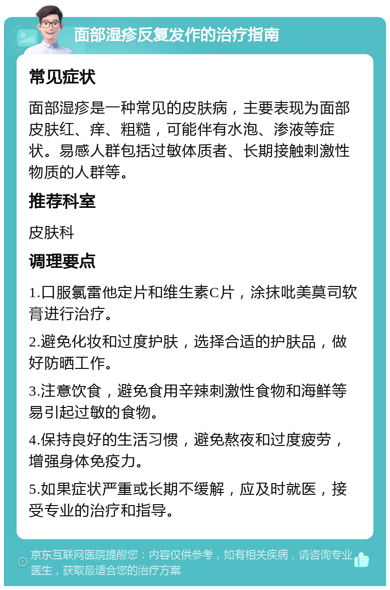 面部湿疹反复发作的治疗指南 常见症状 面部湿疹是一种常见的皮肤病，主要表现为面部皮肤红、痒、粗糙，可能伴有水泡、渗液等症状。易感人群包括过敏体质者、长期接触刺激性物质的人群等。 推荐科室 皮肤科 调理要点 1.口服氯雷他定片和维生素C片，涂抹吡美莫司软膏进行治疗。 2.避免化妆和过度护肤，选择合适的护肤品，做好防晒工作。 3.注意饮食，避免食用辛辣刺激性食物和海鲜等易引起过敏的食物。 4.保持良好的生活习惯，避免熬夜和过度疲劳，增强身体免疫力。 5.如果症状严重或长期不缓解，应及时就医，接受专业的治疗和指导。