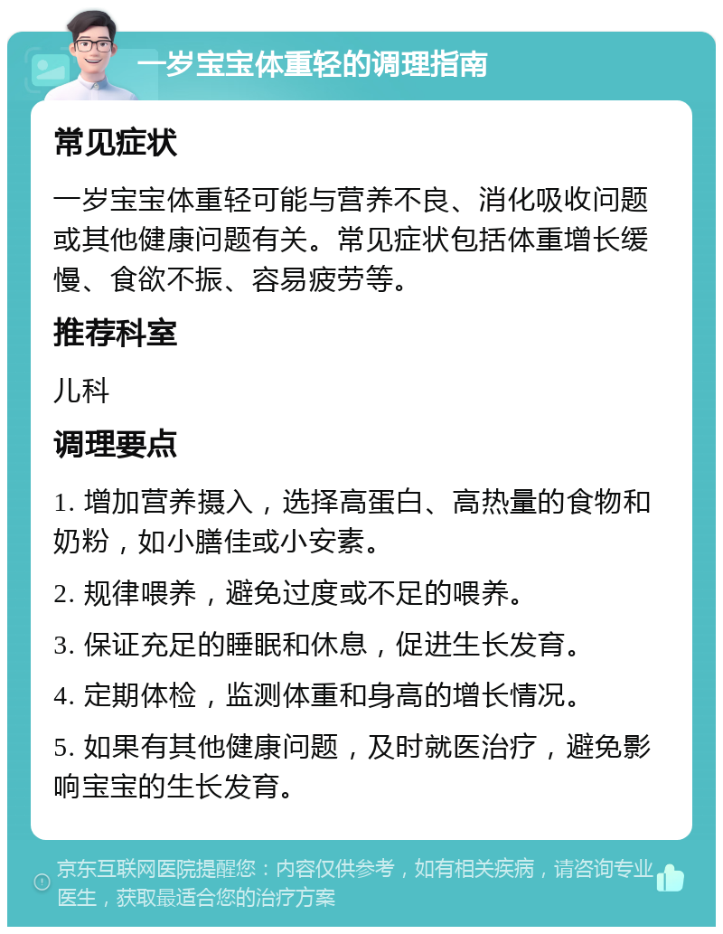 一岁宝宝体重轻的调理指南 常见症状 一岁宝宝体重轻可能与营养不良、消化吸收问题或其他健康问题有关。常见症状包括体重增长缓慢、食欲不振、容易疲劳等。 推荐科室 儿科 调理要点 1. 增加营养摄入，选择高蛋白、高热量的食物和奶粉，如小膳佳或小安素。 2. 规律喂养，避免过度或不足的喂养。 3. 保证充足的睡眠和休息，促进生长发育。 4. 定期体检，监测体重和身高的增长情况。 5. 如果有其他健康问题，及时就医治疗，避免影响宝宝的生长发育。