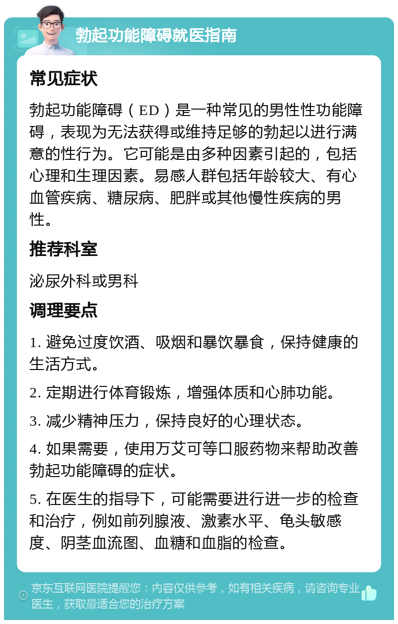 勃起功能障碍就医指南 常见症状 勃起功能障碍（ED）是一种常见的男性性功能障碍，表现为无法获得或维持足够的勃起以进行满意的性行为。它可能是由多种因素引起的，包括心理和生理因素。易感人群包括年龄较大、有心血管疾病、糖尿病、肥胖或其他慢性疾病的男性。 推荐科室 泌尿外科或男科 调理要点 1. 避免过度饮酒、吸烟和暴饮暴食，保持健康的生活方式。 2. 定期进行体育锻炼，增强体质和心肺功能。 3. 减少精神压力，保持良好的心理状态。 4. 如果需要，使用万艾可等口服药物来帮助改善勃起功能障碍的症状。 5. 在医生的指导下，可能需要进行进一步的检查和治疗，例如前列腺液、激素水平、龟头敏感度、阴茎血流图、血糖和血脂的检查。