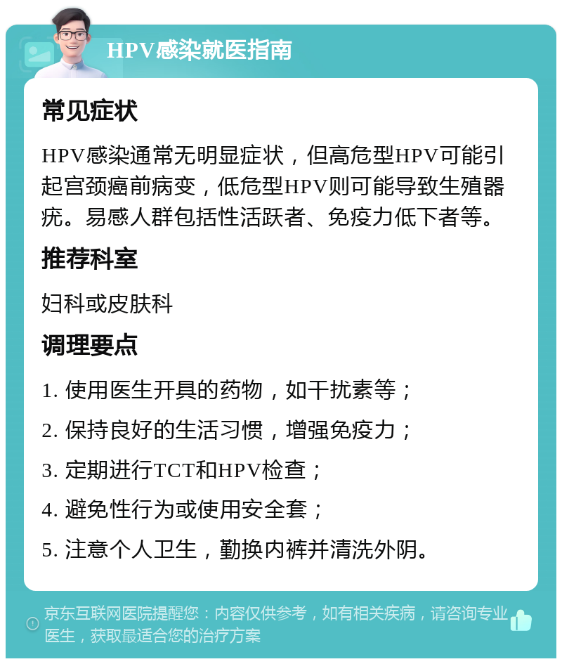 HPV感染就医指南 常见症状 HPV感染通常无明显症状，但高危型HPV可能引起宫颈癌前病变，低危型HPV则可能导致生殖器疣。易感人群包括性活跃者、免疫力低下者等。 推荐科室 妇科或皮肤科 调理要点 1. 使用医生开具的药物，如干扰素等； 2. 保持良好的生活习惯，增强免疫力； 3. 定期进行TCT和HPV检查； 4. 避免性行为或使用安全套； 5. 注意个人卫生，勤换内裤并清洗外阴。