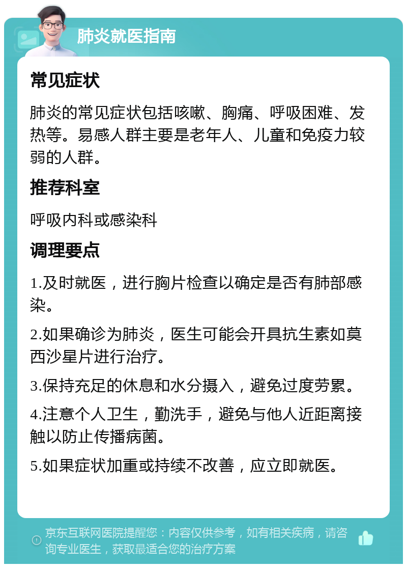 肺炎就医指南 常见症状 肺炎的常见症状包括咳嗽、胸痛、呼吸困难、发热等。易感人群主要是老年人、儿童和免疫力较弱的人群。 推荐科室 呼吸内科或感染科 调理要点 1.及时就医，进行胸片检查以确定是否有肺部感染。 2.如果确诊为肺炎，医生可能会开具抗生素如莫西沙星片进行治疗。 3.保持充足的休息和水分摄入，避免过度劳累。 4.注意个人卫生，勤洗手，避免与他人近距离接触以防止传播病菌。 5.如果症状加重或持续不改善，应立即就医。