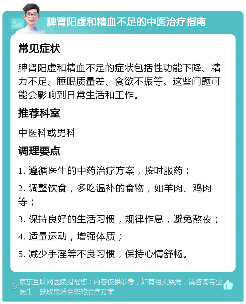 脾肾阳虚和精血不足的中医治疗指南 常见症状 脾肾阳虚和精血不足的症状包括性功能下降、精力不足、睡眠质量差、食欲不振等。这些问题可能会影响到日常生活和工作。 推荐科室 中医科或男科 调理要点 1. 遵循医生的中药治疗方案，按时服药； 2. 调整饮食，多吃温补的食物，如羊肉、鸡肉等； 3. 保持良好的生活习惯，规律作息，避免熬夜； 4. 适量运动，增强体质； 5. 减少手淫等不良习惯，保持心情舒畅。