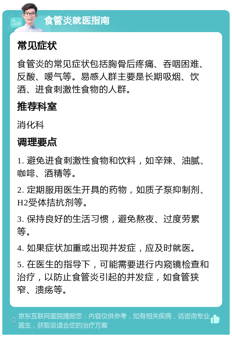 食管炎就医指南 常见症状 食管炎的常见症状包括胸骨后疼痛、吞咽困难、反酸、嗳气等。易感人群主要是长期吸烟、饮酒、进食刺激性食物的人群。 推荐科室 消化科 调理要点 1. 避免进食刺激性食物和饮料，如辛辣、油腻、咖啡、酒精等。 2. 定期服用医生开具的药物，如质子泵抑制剂、H2受体拮抗剂等。 3. 保持良好的生活习惯，避免熬夜、过度劳累等。 4. 如果症状加重或出现并发症，应及时就医。 5. 在医生的指导下，可能需要进行内窥镜检查和治疗，以防止食管炎引起的并发症，如食管狭窄、溃疡等。