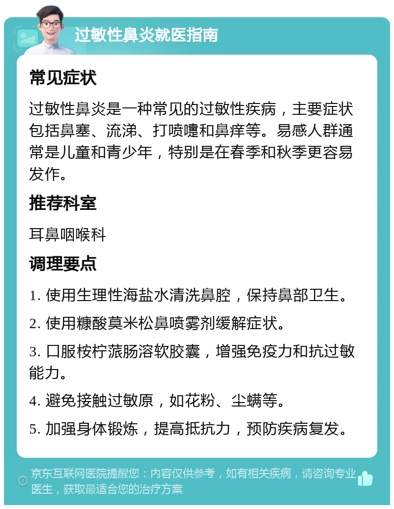 过敏性鼻炎就医指南 常见症状 过敏性鼻炎是一种常见的过敏性疾病，主要症状包括鼻塞、流涕、打喷嚏和鼻痒等。易感人群通常是儿童和青少年，特别是在春季和秋季更容易发作。 推荐科室 耳鼻咽喉科 调理要点 1. 使用生理性海盐水清洗鼻腔，保持鼻部卫生。 2. 使用糠酸莫米松鼻喷雾剂缓解症状。 3. 口服桉柠蒎肠溶软胶囊，增强免疫力和抗过敏能力。 4. 避免接触过敏原，如花粉、尘螨等。 5. 加强身体锻炼，提高抵抗力，预防疾病复发。