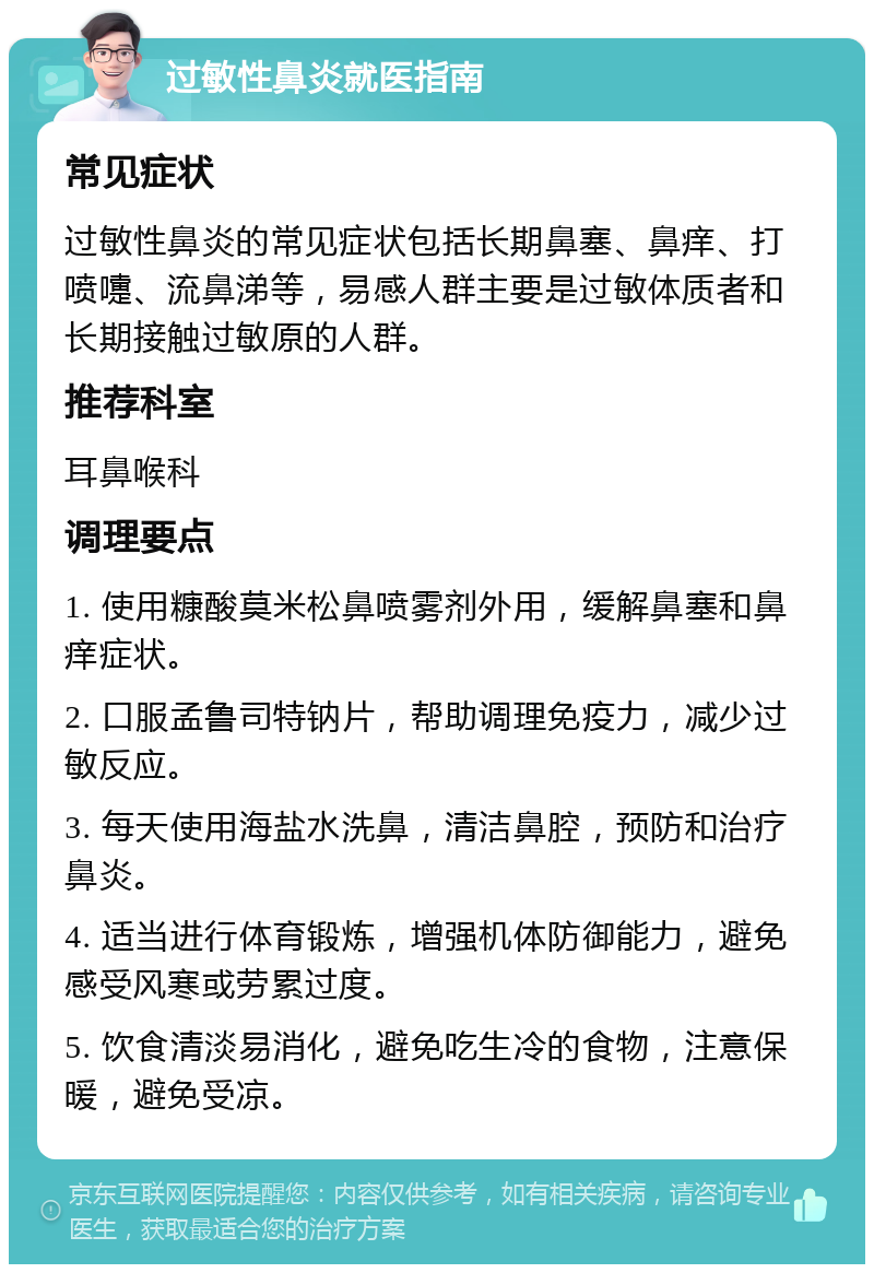 过敏性鼻炎就医指南 常见症状 过敏性鼻炎的常见症状包括长期鼻塞、鼻痒、打喷嚏、流鼻涕等，易感人群主要是过敏体质者和长期接触过敏原的人群。 推荐科室 耳鼻喉科 调理要点 1. 使用糠酸莫米松鼻喷雾剂外用，缓解鼻塞和鼻痒症状。 2. 口服孟鲁司特钠片，帮助调理免疫力，减少过敏反应。 3. 每天使用海盐水洗鼻，清洁鼻腔，预防和治疗鼻炎。 4. 适当进行体育锻炼，增强机体防御能力，避免感受风寒或劳累过度。 5. 饮食清淡易消化，避免吃生冷的食物，注意保暖，避免受凉。