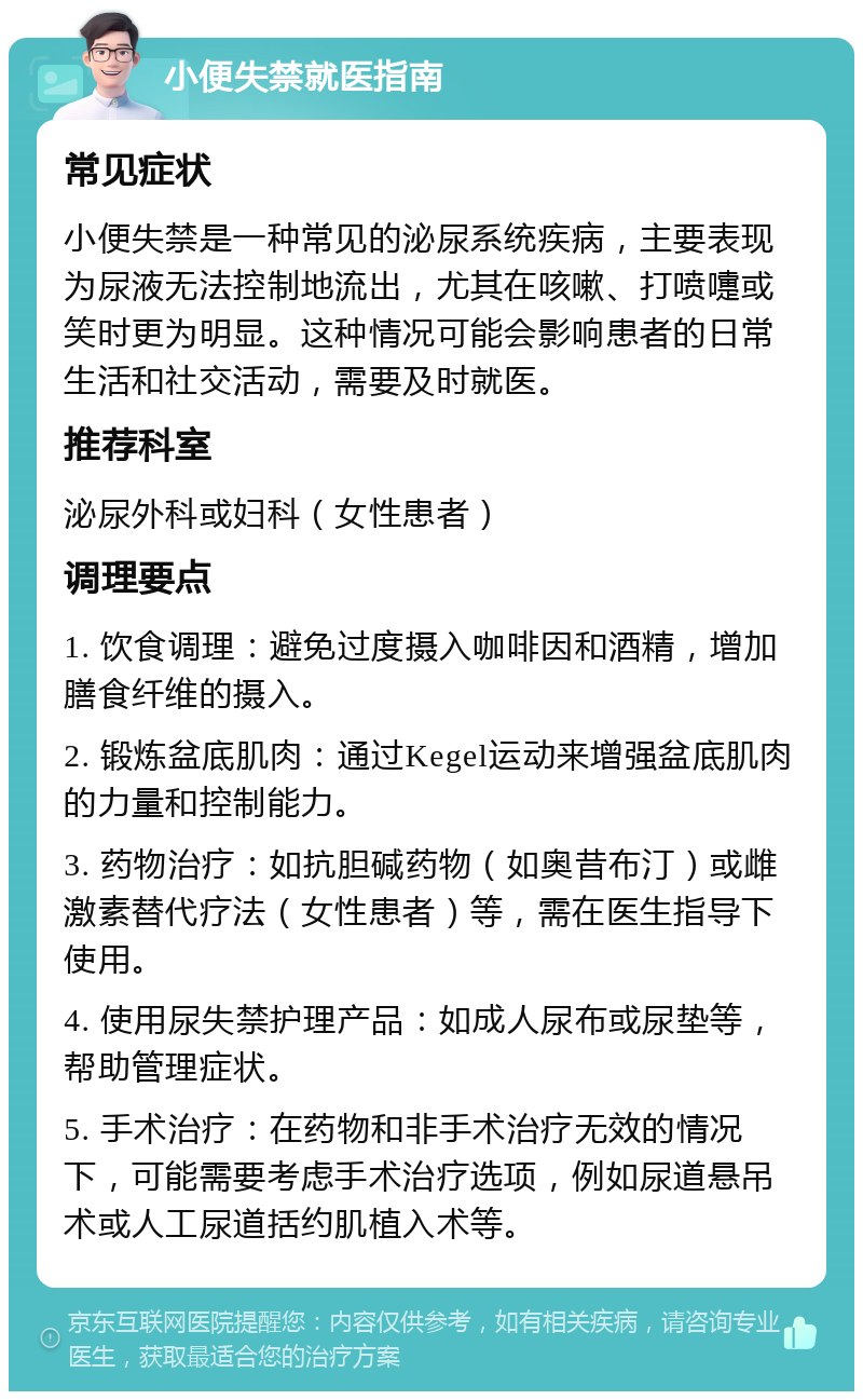 小便失禁就医指南 常见症状 小便失禁是一种常见的泌尿系统疾病，主要表现为尿液无法控制地流出，尤其在咳嗽、打喷嚏或笑时更为明显。这种情况可能会影响患者的日常生活和社交活动，需要及时就医。 推荐科室 泌尿外科或妇科（女性患者） 调理要点 1. 饮食调理：避免过度摄入咖啡因和酒精，增加膳食纤维的摄入。 2. 锻炼盆底肌肉：通过Kegel运动来增强盆底肌肉的力量和控制能力。 3. 药物治疗：如抗胆碱药物（如奥昔布汀）或雌激素替代疗法（女性患者）等，需在医生指导下使用。 4. 使用尿失禁护理产品：如成人尿布或尿垫等，帮助管理症状。 5. 手术治疗：在药物和非手术治疗无效的情况下，可能需要考虑手术治疗选项，例如尿道悬吊术或人工尿道括约肌植入术等。