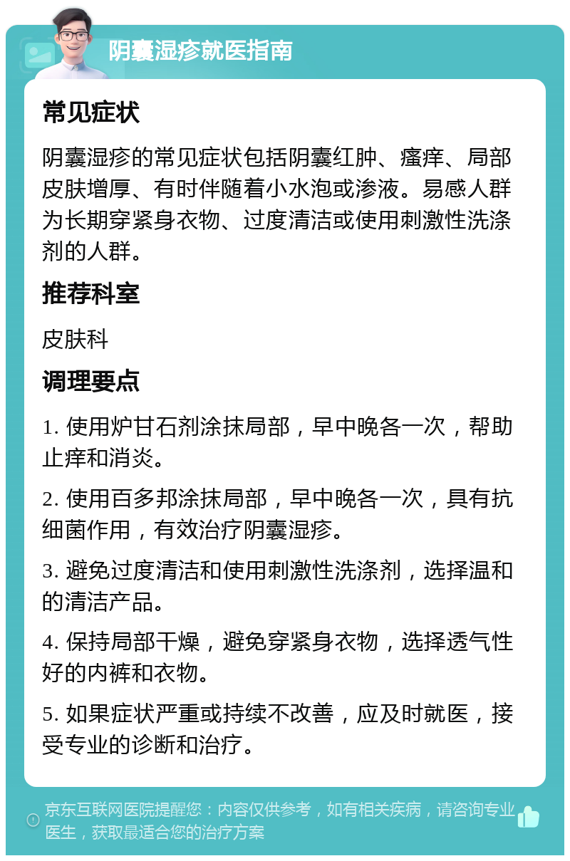 阴囊湿疹就医指南 常见症状 阴囊湿疹的常见症状包括阴囊红肿、瘙痒、局部皮肤增厚、有时伴随着小水泡或渗液。易感人群为长期穿紧身衣物、过度清洁或使用刺激性洗涤剂的人群。 推荐科室 皮肤科 调理要点 1. 使用炉甘石剂涂抹局部，早中晚各一次，帮助止痒和消炎。 2. 使用百多邦涂抹局部，早中晚各一次，具有抗细菌作用，有效治疗阴囊湿疹。 3. 避免过度清洁和使用刺激性洗涤剂，选择温和的清洁产品。 4. 保持局部干燥，避免穿紧身衣物，选择透气性好的内裤和衣物。 5. 如果症状严重或持续不改善，应及时就医，接受专业的诊断和治疗。