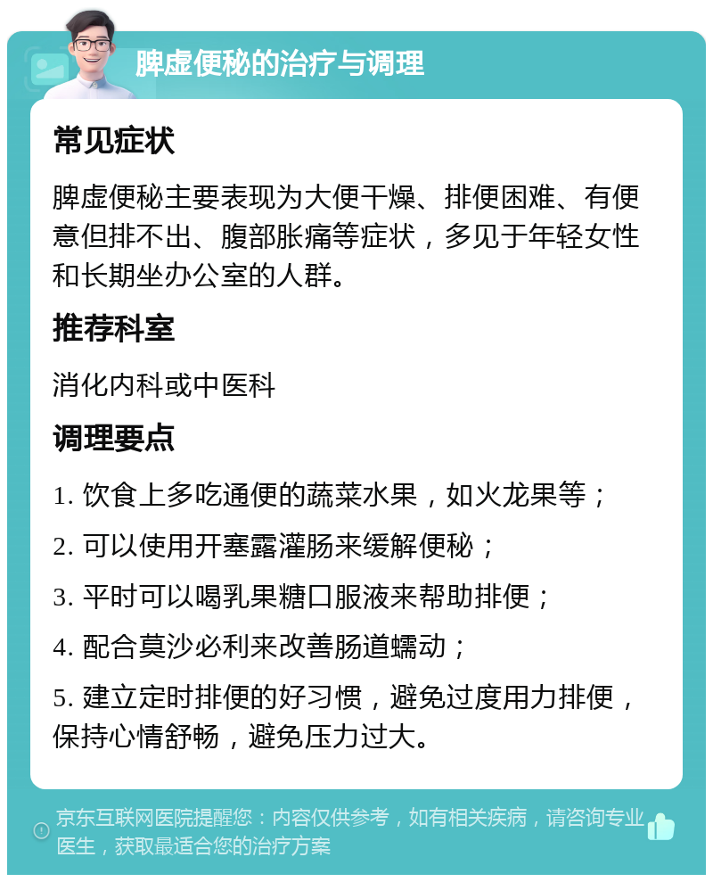 脾虚便秘的治疗与调理 常见症状 脾虚便秘主要表现为大便干燥、排便困难、有便意但排不出、腹部胀痛等症状，多见于年轻女性和长期坐办公室的人群。 推荐科室 消化内科或中医科 调理要点 1. 饮食上多吃通便的蔬菜水果，如火龙果等； 2. 可以使用开塞露灌肠来缓解便秘； 3. 平时可以喝乳果糖口服液来帮助排便； 4. 配合莫沙必利来改善肠道蠕动； 5. 建立定时排便的好习惯，避免过度用力排便，保持心情舒畅，避免压力过大。