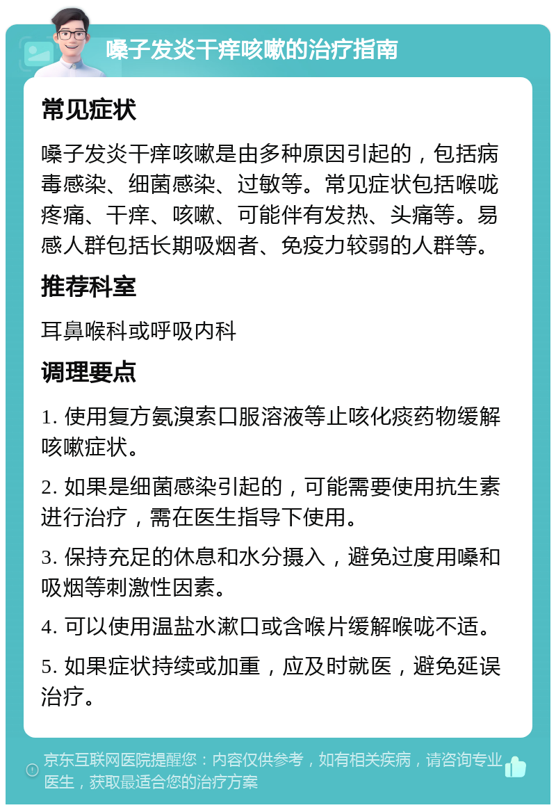 嗓子发炎干痒咳嗽的治疗指南 常见症状 嗓子发炎干痒咳嗽是由多种原因引起的，包括病毒感染、细菌感染、过敏等。常见症状包括喉咙疼痛、干痒、咳嗽、可能伴有发热、头痛等。易感人群包括长期吸烟者、免疫力较弱的人群等。 推荐科室 耳鼻喉科或呼吸内科 调理要点 1. 使用复方氨溴索口服溶液等止咳化痰药物缓解咳嗽症状。 2. 如果是细菌感染引起的，可能需要使用抗生素进行治疗，需在医生指导下使用。 3. 保持充足的休息和水分摄入，避免过度用嗓和吸烟等刺激性因素。 4. 可以使用温盐水漱口或含喉片缓解喉咙不适。 5. 如果症状持续或加重，应及时就医，避免延误治疗。