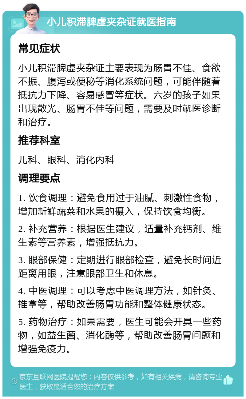 小儿积滞脾虚夹杂证就医指南 常见症状 小儿积滞脾虚夹杂证主要表现为肠胃不佳、食欲不振、腹泻或便秘等消化系统问题，可能伴随着抵抗力下降、容易感冒等症状。六岁的孩子如果出现散光、肠胃不佳等问题，需要及时就医诊断和治疗。 推荐科室 儿科、眼科、消化内科 调理要点 1. 饮食调理：避免食用过于油腻、刺激性食物，增加新鲜蔬菜和水果的摄入，保持饮食均衡。 2. 补充营养：根据医生建议，适量补充钙剂、维生素等营养素，增强抵抗力。 3. 眼部保健：定期进行眼部检查，避免长时间近距离用眼，注意眼部卫生和休息。 4. 中医调理：可以考虑中医调理方法，如针灸、推拿等，帮助改善肠胃功能和整体健康状态。 5. 药物治疗：如果需要，医生可能会开具一些药物，如益生菌、消化酶等，帮助改善肠胃问题和增强免疫力。