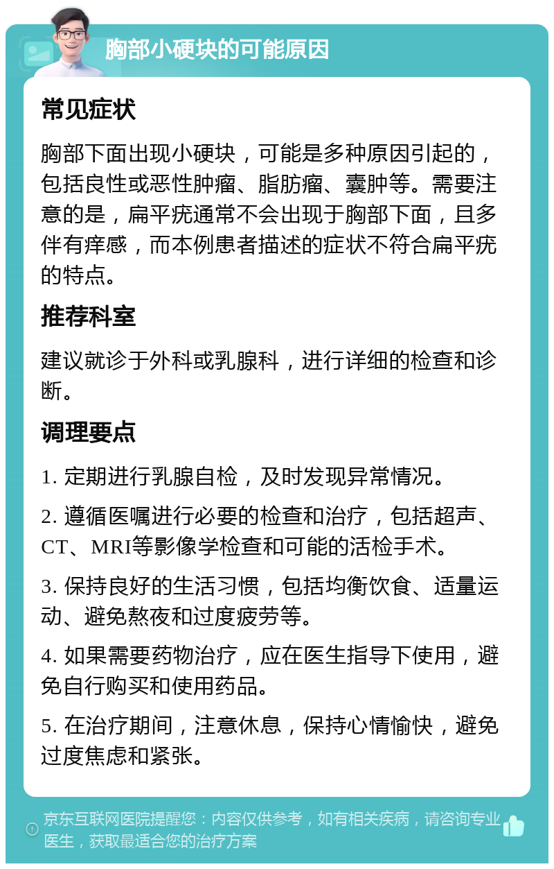 胸部小硬块的可能原因 常见症状 胸部下面出现小硬块，可能是多种原因引起的，包括良性或恶性肿瘤、脂肪瘤、囊肿等。需要注意的是，扁平疣通常不会出现于胸部下面，且多伴有痒感，而本例患者描述的症状不符合扁平疣的特点。 推荐科室 建议就诊于外科或乳腺科，进行详细的检查和诊断。 调理要点 1. 定期进行乳腺自检，及时发现异常情况。 2. 遵循医嘱进行必要的检查和治疗，包括超声、CT、MRI等影像学检查和可能的活检手术。 3. 保持良好的生活习惯，包括均衡饮食、适量运动、避免熬夜和过度疲劳等。 4. 如果需要药物治疗，应在医生指导下使用，避免自行购买和使用药品。 5. 在治疗期间，注意休息，保持心情愉快，避免过度焦虑和紧张。