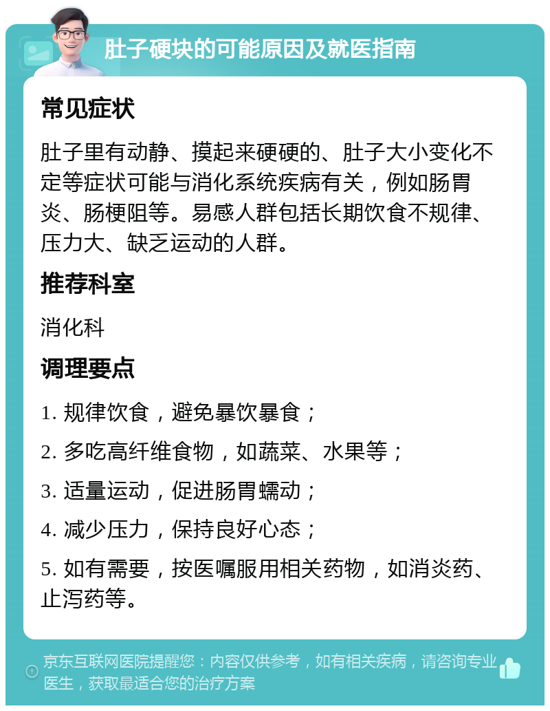 肚子硬块的可能原因及就医指南 常见症状 肚子里有动静、摸起来硬硬的、肚子大小变化不定等症状可能与消化系统疾病有关，例如肠胃炎、肠梗阻等。易感人群包括长期饮食不规律、压力大、缺乏运动的人群。 推荐科室 消化科 调理要点 1. 规律饮食，避免暴饮暴食； 2. 多吃高纤维食物，如蔬菜、水果等； 3. 适量运动，促进肠胃蠕动； 4. 减少压力，保持良好心态； 5. 如有需要，按医嘱服用相关药物，如消炎药、止泻药等。