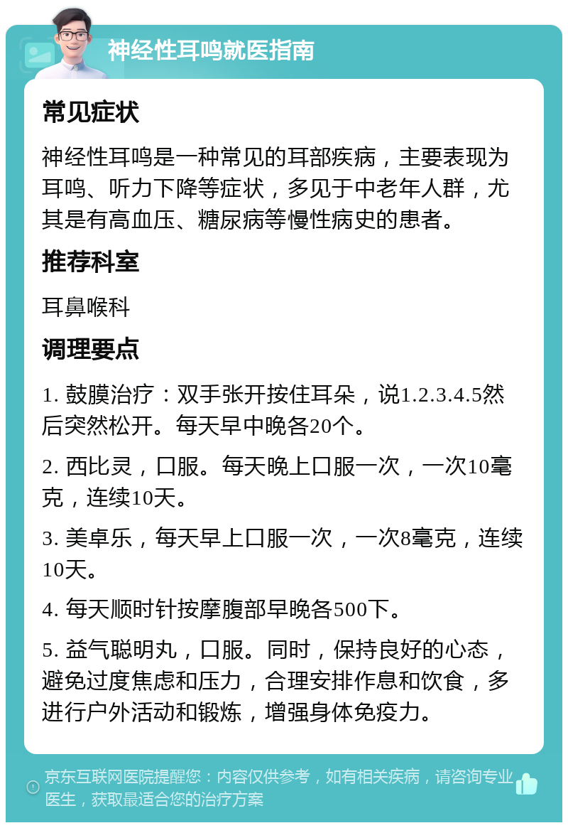 神经性耳鸣就医指南 常见症状 神经性耳鸣是一种常见的耳部疾病，主要表现为耳鸣、听力下降等症状，多见于中老年人群，尤其是有高血压、糖尿病等慢性病史的患者。 推荐科室 耳鼻喉科 调理要点 1. 鼓膜治疗：双手张开按住耳朵，说1.2.3.4.5然后突然松开。每天早中晚各20个。 2. 西比灵，口服。每天晚上口服一次，一次10毫克，连续10天。 3. 美卓乐，每天早上口服一次，一次8毫克，连续10天。 4. 每天顺时针按摩腹部早晚各500下。 5. 益气聪明丸，口服。同时，保持良好的心态，避免过度焦虑和压力，合理安排作息和饮食，多进行户外活动和锻炼，增强身体免疫力。