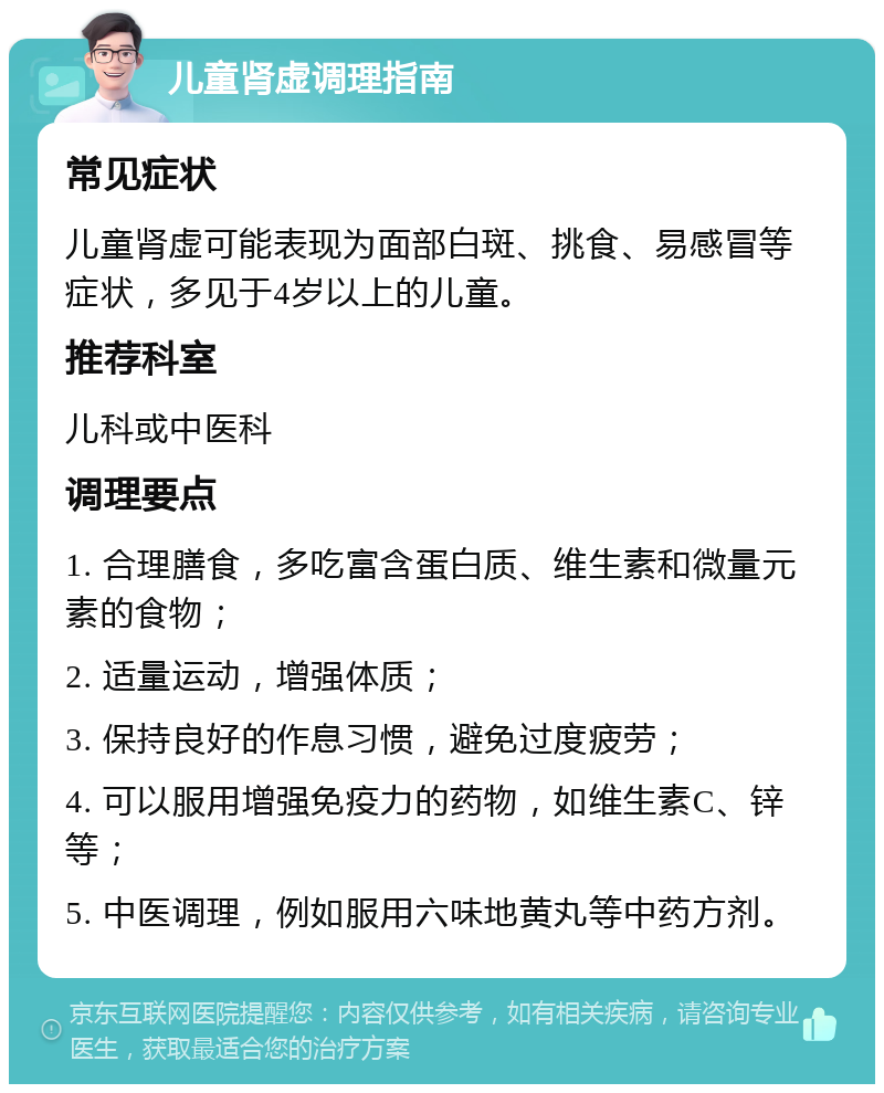 儿童肾虚调理指南 常见症状 儿童肾虚可能表现为面部白斑、挑食、易感冒等症状，多见于4岁以上的儿童。 推荐科室 儿科或中医科 调理要点 1. 合理膳食，多吃富含蛋白质、维生素和微量元素的食物； 2. 适量运动，增强体质； 3. 保持良好的作息习惯，避免过度疲劳； 4. 可以服用增强免疫力的药物，如维生素C、锌等； 5. 中医调理，例如服用六味地黄丸等中药方剂。