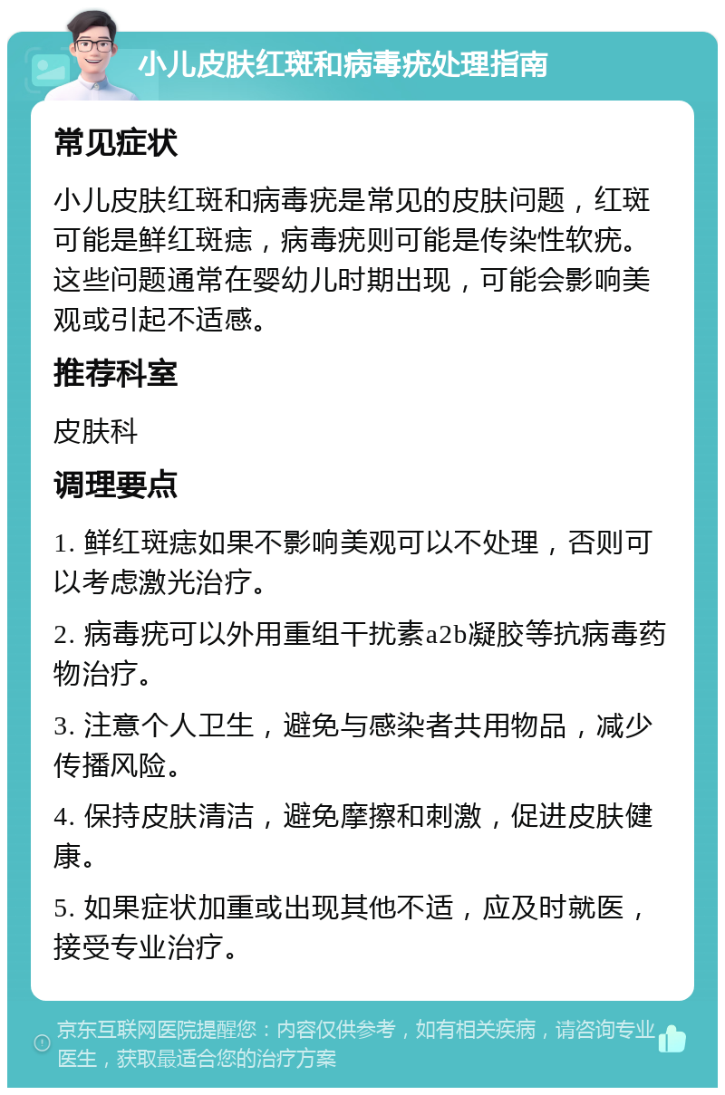 小儿皮肤红斑和病毒疣处理指南 常见症状 小儿皮肤红斑和病毒疣是常见的皮肤问题，红斑可能是鲜红斑痣，病毒疣则可能是传染性软疣。这些问题通常在婴幼儿时期出现，可能会影响美观或引起不适感。 推荐科室 皮肤科 调理要点 1. 鲜红斑痣如果不影响美观可以不处理，否则可以考虑激光治疗。 2. 病毒疣可以外用重组干扰素a2b凝胶等抗病毒药物治疗。 3. 注意个人卫生，避免与感染者共用物品，减少传播风险。 4. 保持皮肤清洁，避免摩擦和刺激，促进皮肤健康。 5. 如果症状加重或出现其他不适，应及时就医，接受专业治疗。