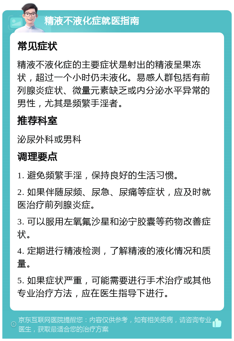 精液不液化症就医指南 常见症状 精液不液化症的主要症状是射出的精液呈果冻状，超过一个小时仍未液化。易感人群包括有前列腺炎症状、微量元素缺乏或内分泌水平异常的男性，尤其是频繁手淫者。 推荐科室 泌尿外科或男科 调理要点 1. 避免频繁手淫，保持良好的生活习惯。 2. 如果伴随尿频、尿急、尿痛等症状，应及时就医治疗前列腺炎症。 3. 可以服用左氧氟沙星和泌宁胶囊等药物改善症状。 4. 定期进行精液检测，了解精液的液化情况和质量。 5. 如果症状严重，可能需要进行手术治疗或其他专业治疗方法，应在医生指导下进行。