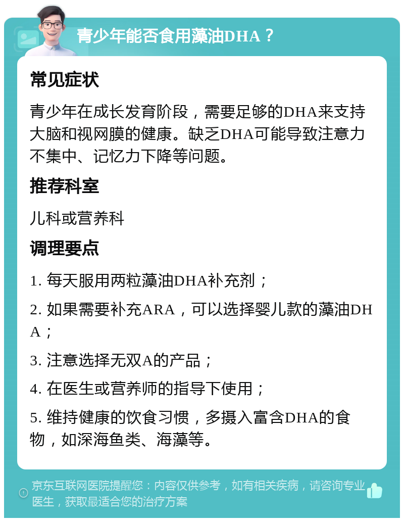 青少年能否食用藻油DHA？ 常见症状 青少年在成长发育阶段，需要足够的DHA来支持大脑和视网膜的健康。缺乏DHA可能导致注意力不集中、记忆力下降等问题。 推荐科室 儿科或营养科 调理要点 1. 每天服用两粒藻油DHA补充剂； 2. 如果需要补充ARA，可以选择婴儿款的藻油DHA； 3. 注意选择无双A的产品； 4. 在医生或营养师的指导下使用； 5. 维持健康的饮食习惯，多摄入富含DHA的食物，如深海鱼类、海藻等。