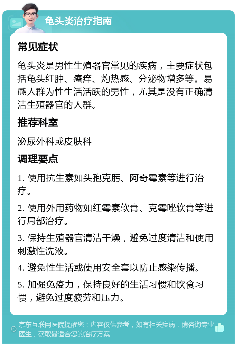 龟头炎治疗指南 常见症状 龟头炎是男性生殖器官常见的疾病，主要症状包括龟头红肿、瘙痒、灼热感、分泌物增多等。易感人群为性生活活跃的男性，尤其是没有正确清洁生殖器官的人群。 推荐科室 泌尿外科或皮肤科 调理要点 1. 使用抗生素如头孢克肟、阿奇霉素等进行治疗。 2. 使用外用药物如红霉素软膏、克霉唑软膏等进行局部治疗。 3. 保持生殖器官清洁干燥，避免过度清洁和使用刺激性洗液。 4. 避免性生活或使用安全套以防止感染传播。 5. 加强免疫力，保持良好的生活习惯和饮食习惯，避免过度疲劳和压力。