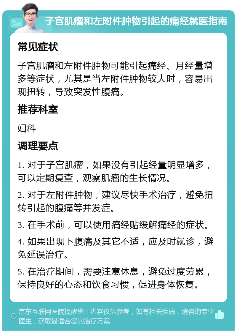 子宫肌瘤和左附件肿物引起的痛经就医指南 常见症状 子宫肌瘤和左附件肿物可能引起痛经、月经量增多等症状，尤其是当左附件肿物较大时，容易出现扭转，导致突发性腹痛。 推荐科室 妇科 调理要点 1. 对于子宫肌瘤，如果没有引起经量明显增多，可以定期复查，观察肌瘤的生长情况。 2. 对于左附件肿物，建议尽快手术治疗，避免扭转引起的腹痛等并发症。 3. 在手术前，可以使用痛经贴缓解痛经的症状。 4. 如果出现下腹痛及其它不适，应及时就诊，避免延误治疗。 5. 在治疗期间，需要注意休息，避免过度劳累，保持良好的心态和饮食习惯，促进身体恢复。